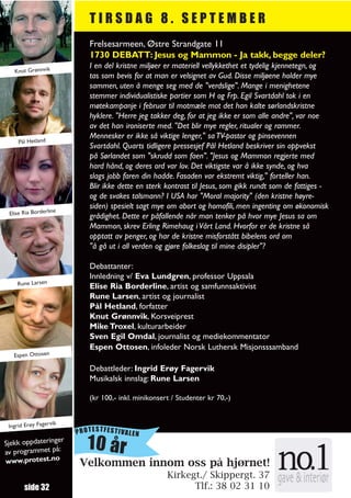 TIRSDAG 8. SEPTEMBER
                            Frelsesarmeen, Østre Strandgate 11
                            1730 DEBATT: Jesus og Mammon - Ja takk, begge deler?
                            I en del kristne miljøer er materiell vellykkethet et tydelig kjennetegn, og
   Knut Grønnvik
                            tas som bevis for at man er velsignet av Gud. Disse miljøene holder mye
                            sammen, uten å menge seg med de "verdslige". Mange i menighetene
                            stemmer individualistiske partier som H og Frp. Egil Svartdahl tok i en
                            møtekampanje i februar til motmæle mot det han kalte sørlandskristne
                            hyklere. "Herre jeg takker deg, for at jeg ikke er som alle andre", var noe
                            av det han ironiserte med. "Det blir mye regler, ritualer og rammer.
                            Mennesker er ikke så viktige lenger," sa TV-pastor og pinsevennen
     Pål Hetland
                            Svartdahl. Quarts tidligere pressesjef Pål Hetland beskriver sin oppvekst
                            på Sørlandet som "skrudd som faen". "Jesus og Mammon regjerte med
                            hard hånd, og deres ord var lov. Det viktigste var å ikke synde, og hva
                            slags jobb faren din hadde. Fasaden var ekstremt viktig," forteller han.
                            Blir ikke dette en sterk kontrast til Jesus, som gikk rundt som de fattiges -
                            og de svakes talsmann? I USA har "Moral majority" (den kristne høyre-
                     e
                            siden) spesielt sagt mye om abort og homofili, men ingenting om økonomisk
 Elise Ria Borderlin
                            grådighet. Dette er påfallende når man tenker på hvor mye Jesus sa om
                            Mammon, skrev Erling Rimehaug i Vårt Land. Hvorfor er de kristne så
                            opptatt av penger, og har de kristne misforstått bibelens ord om
                            "å gå ut i all verden og gjøre folkeslag til mine disipler"?

                            Debattanter:
                            Innledning v/ Eva Lundgren, professor Uppsala
    Rune Larsen
                            Elise Ria Borderline, artist og samfunnsaktivist
                            Rune Larsen, artist og journalist
                            Pål Hetland, forfatter
                            Knut Grønnvik, Korsveiprest
                            Mike Troxel, kulturarbeider
                            Sven Egil Omdal, journalist og mediekommentator
                            Espen Ottosen, infoleder Norsk Luthersk Misjonsssamband
   Espen Ottosen

                            Debattleder: Ingrid Erøy Fagervik
                            Musikalsk innslag: Rune Larsen

                            (kr 100,- inkl. minikonsert / Studenter kr 70,-)


                    ik
 Ingrid Erøy Fagerv
                         PROTESTFESTIVALEN
Sjekk oppdateringe
av programmet på:
                  r
                            10 år
www.protest.no           Velkommen innom oss på hjørnet!
                                                      Kirkegt./ Skippergt. 37
       side 32                                              Tlf.: 38 02 31 10
 