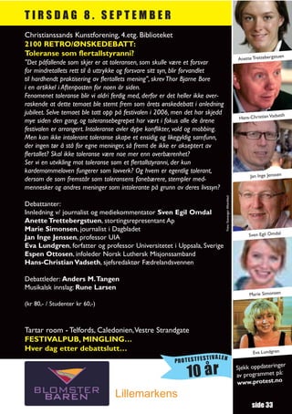 TIRSDAG 8. SEPTEMBER
Christianssands Kunstforening, 4.etg. Biblioteket
2100 RETRO/ØNSKEDEBATT:
Toleranse som flertallstyranni?                                                                                                   uen
                                                                                                            Anette Trettebergst
"Det påfallende som skjer er at toleransen, som skulle være et forsvar
for mindretallets rett til å uttrykke og forsvare sitt syn, blir forvandlet
til hardhendt praktisering av flertallets mening", skrev Thor Bjarne Bore
i en artikkel i Aftenposten for noen år siden.
Fenomenet toleranse blir vi aldri ferdig med, derfor er det heller ikke over-
raskende at dette temaet ble stemt frem som årets ønskedebatt i anledning
jubileet. Selve temaet ble tatt opp på festivalen i 2006, men det har skjedd                                                   seth
                                                                                                             Hans-Christian Vad
mye siden den gang, og toleransebegrepet har vært i fokus alle de årene
festivalen er arrangert. Intoleranse avler dype konflikter, vold og mobbing.
Men kan ikke intolerant toleranse skape et ensidig og likegyldig samfunn,
der ingen tør å stå for egne meninger, så fremt de ikke er akseptert av
flertallet? Skal ikke toleranse være noe mer enn overbærenhet?
Ser vi en utvikling mot toleranse som et flertallstyranni, der kun
kardemommeloven fungerer som lovverk? Og hvem er egentlig tolerant,
                                                                                                                  Jan Inge Jenssen
dersom de som fremstår som toleransens fanebærere, stempler med-
mennesker og andres meninger som intolerante på grunn av deres livssyn?




                                                                                Foto: Stavanger Aftenblad
Debattanter:
Innledning v/ journalist og mediekommentator Sven Egil Omdal
Anette Trettebergstuen, stortingsrepresentant Ap
Marie Simonsen, journalist i Dagbladet
                                                                                                                 Sven Egil Omdal
Jan Inge Jenssen, professor UIA
Eva Lundgren, forfatter og professor Universitetet i Uppsala, Sverige
Espen Ottosen, infoleder Norsk Luthersk Misjonssamband
Hans-Christian Vadseth, sjefsredaktør Fædrelandsvennen

Debattleder: Anders M.Tangen
Musikalsk innslag: Rune Larsen
                                                                                                                 Marie Simonsen
(kr 80,- / Studenter kr 60,-)



Tartar room - Telfords, Caledonien,Vestre Strandgate
FESTIVALPUB, MINGLING…
Hver dag etter debattslutt…                                                                                        Eva Lundgren
                                                                     TIVALEN
                                                          PROTESTFES
                                                                                                                               r
                                                                                                            Sjekk oppdateringe
                                                              10 år                                         av programmet
                                                                                                            www.protest.no
                                                                                                                           på:


                                   Lillemarkens
                                                                                                                   side 33
 