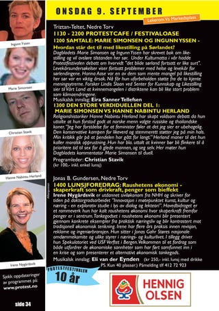 ONSDAG 9. SEPTEMBER
                                                                                                             splass
                                                                                           Lekerom Vs Marked
                                        Triztan-Teltet, Nedre Torv
                                        1130 - 2200 PROTESTCAFE / FESTIVALOASE
                                        1200 SAMTALE: MARIE SIMONSEN OG INGUNN YSSEN -
    Ingunn Yssen
                                        Hvordan står det til med likestilling på Sørlandet?
                                        Dagbladets Marie Simonsen og Ingunn Yssen har skrevet bok om like-
                                        stilling og vil avsløre tilstanden her sør. Under Kulturnatta i vår hadde
                                        Protestfestivalen debatt om hvorvidt "det blide sørland fortsatt er like surt".
                                        Levekårsundersøkelser viser fortsatt problemer med helse og levekår for
                                        sørlendingene. Hanna Aase var en av dem som mente mangel på likestilling
                                        her sør var en viktig årsak. Nå får hun uforbeholden støtte fra de to kjente
                                        meningsytrerne. Forsker Lindis Sloan ved Senter for Kunnskap og Likestilling
  Marie Simonsen                        sier til Vårt Land at kvinnemangelen i distriktene kan bli like stort problem
                                        som klimaendringene.
                                        Musikalsk innslag: Eira Sanner Tellefsen
                                        1300 DEN STORE VERDIDUELLEN DEL 1:
                                         MARIE SIMONSEN VS HANNE NABINTU HERLAND
                                        Religionshistoriker Hanne Nabintu Herland har skapt voldsom debatt da hun
                                        uttalte at hun forstod godt at norske menn valgte russiske og thailandske
                                        koner. “Jeg har forståelse for at feminister føler at det jeg sier er ubehagelig.
   Christian Stavik                     Den konservative kampen for likeverd og stemmerett støtter jeg på min hals.
                                        Min kritikk går på at pendelen har gått for langt.” Herland maner til det hun
                                        kaller moralsk opprustning. Hun har bla. uttalt at kvinner bør bli flinkere til å
                                        prioritere tid til sex for å glede mannen, og seg selv. Her møter hun
                                        Dagbladets kommentator Marie Simonsen til duell.
                                        Programleder: Christian Stavik
                                        (kr 100,- inkl. enkel lunsj)

                  rland
 Hanne Nabintu He                       Jonas B. Gundersen, Nedre Torv
                                        1400 LUNSJFOREDRAG: Raushetens økonomi -
                          Aftenposten




                                        skaperkraft som drivkraft, penger som bieffekt
                                        Irene Nygårdsvik er utdannet siviløkonom fra NHH og skriver for
                                        tiden på doktorgradsarbeidet ”Innovasjon i møtepunktet kunst, kultur og
                                        næring - en explorativ studie i lys av dialog og lekteori”. Hovedbidraget er
                                        et rammeverk hun har kalt raushetens økonomi hvor skaperkraft fremfor
                                        penger er i sentrum.Tankegodset i raushetens økonomi blir presentert
                                        gjennom konkrete eksempler fra praktisk næringsliv og blir kontrastert mot
                                        tradisjonell økonomisk tenkning. Irene har flere års praksis innen revisjon,
                                        reklame og ingeniørbransjen. Hun sitter i Jonas Gahr Støres nasjonale
                                        omdømmekomite og ulike styrer i nærings- og kulturlivet. I tillegg driver
                                        hun Spekulatoriet ved USF Verftet i Bergen.Velkommen til et fordrag som
                                        både utfordrer de økonomiske sannheter som har ført samfunnet inn i
                                        en krise og som presenterer et alternativt økonomisk tankegods.
                                        Musikalsk innslag: Eli van der Eynden (kr 250,- inkl. lunsj med drikke
    Irene Nygårdsvik                                               PS. Kun 40 plasser.) Påmelding tlf 412 72 923
                             PROTESTFESTIVALEN
Sjekk oppdateringe
av programmet på:
                  r
                                         10 år
www.protest.no


       side 34
 