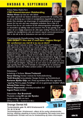 ONSDAG 9. SEPTEMBER




                                                                                   Foto: Gunnar Klingwall
Triztan-Teltet, Nedre Torv
1700 ProtestLitteratur: Mobilstråling
Walter Kraus nye bok har vakt debatt.
Han stiller spørsmål ved Statens stråleverns grenseverdier for stråling. Han                                       Solveig Fiske
ser på ny forskning og er kritisk til myndighetenes bagatellisering av stråle-
skader. Han etterlyser nye tilnærminger til mobiltelefonbruk og strengere
grenser for hva som skal være akseptabel stråledose. Det er ikke til å
komme bort fra at i vår moderne tid blir elektromagnetiske teknologier på
en ukontrollert og tilfeldig måte vevd sammen. Hva vil det egentlig si for
helsen vår at vi daglig eksponeres for ulike typer stråling? Finnes det en hand-
lingsplan fra myndighetenes side som baserer seg på «worst-case-scenario»?
                                                                                                                Marion Bojanowski
Eller er det slik at det er forbrukeren selv som må ta ansvaret?

Christianssands Kunstforening, 4.etg. Biblioteket
1800 DEBATT: Hva skal vi med barn i dagens Norge?
Gir samfunnet oss råd til å ta oss av dem?
I fjor gav Simen Tveitereid ut boken ”Hva skal vi med barn?” Forfatteren
stiller spørsmål om hvor bra det er å sende ettåringer i barnehagen. Han
kritiserer regjeringen for å ikke lage alternativer og for å ikke stille spørsmål.                                                  je
Det er bra for samfunnsøkonomien, men hva med barna, spør Tveitereid.                                          Karianne Bjellås Gil
Politikerkjempene Haakon Lie, Kåre Willoch og Odvar Nordli har hevdet at
politikerne er skyld i at vi lager for få barn. Folk har ikke råd til å få barn i
dag, fordi velferdssamfunnet ikke tar hensyn til barnefamiliene. Begge foreldre
er tvunget i jobb, og barnet må derfor tidlig i barnehagen.Vi vet at denne
utviklingen også rammer enslige, fordi man må være to i fullt arbeid for å ha
råd til å sitte på leilighet i dag. Det er de som mener at alt snakk om barne-
hage egentlig dreier seg om å beholde en samvittighet for at samfunnet
oppbevarer barnet ditt. Hvilket samfunn ønsker vi – for barna sin skyld?                                         Simen Tveitereid

Debattanter:
Innledning v/ forfatter Simen Tveitereid
Runar Døving, Forsker institutt for forbruksforskning
Torill Gravdal, forbundsleder Norges Kvinne- og Familieforbund
Karianne Bjellås Gilje, red. i Prosa og skribent. (Har bl.a. utgitt boka
“oppdrag: Mamma, pappa. Fortellinger om en ny generasjon foreldre” (Red.)                                          Torill Gravdal
Solveig Fiske, biskop i Hamar
Marion Bojanowski, sentralstyremedlem Krf
Ingunn Yssen, forfatter
Debattleder: Åse Brandvold
Musikalsk innslag: Eli van der Eynden
Lyrisk innslag: dikt om barn
                                                                   Åse Brandvold                                   Runar Døving
(Billetpris kr 80,- / Studenter kr 60,-)
                                                                       TIVALEN
                                                            PROTESTFES
                                                                                                                               r
                                                                                                            Sjekk oppdateringe
Drange Dental AS
Tordenskjolds gate 16, 4612 Kristiansand S                       10 år                                      av programmet
                                                                                                            www.protest.no
                                                                                                                           på:
Tlf. 38 12 46 46
Tannhelsetjenester i Kristiansand - utfører alt fra vanlig rutinekontroller,
borring, rotfylling, påsetting av kroner til tannbleking. Det meste innen tann-
helsetjenester! Kontakt med oss for timebestilling og videre informasjon.                                          side 35
 