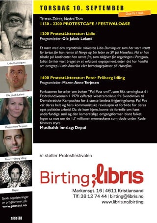 TORSDAG 10. SEPTEMBER
                                                                                      Due Vs Hauk
                          Triztan-Teltet, Nedre Torv
                          1130 - 2200 PROTESTCAFE / FESTIVALOASE

                          1200 ProtestLitteratur: Lidio
                          Programleder: Ole Jakob Løland

                          Et møte med den argentinske aktivisten Lidio Dominguez som har vært utsatt
                          for tortur, før han rømte til Norge og ble leder av SV på Hønefoss. Nå er han
                          tilbake på kontinentet han rømte fra, som rådgiver for regjeringen i Paraguay.
                          Lidios Liv har vært preget av et voldsomt engasjement, enten det har handlet
    Lidio Dominguez
                          om overgrep i Latin-Amerika eller barnehageplasser på Hønefoss.


                          1400 ProtestLitteratur: Peter Fröberg Idling
                          Programleder: Maren Anne Terjesen

                          Forfatteren forteller om boken ”Pol Pots smil”, som fikk terningkast 6 i
  Ole Jakob Løland        Fædrelandsvennen. I 1978 valfartet venstreradikale fra Skandinavia til
                          Demokratiske Kampuchea for å støtte landets frigjøringskamp. Pol Pot
                          var deres helt og hans kommunistiske revolusjon et forbilde for deres
                          eget politiske arbeid. Da de kom hjem, kunne de fortelle om hans
                          underfundige smil og den kameratslige omgangsformen blant folket.
                          Ingen sa noe om de 1,7 millioner menneskene som døde under Røde
                          Khmers styre.
                     en
  Maren Anne Terjes       Musikalsk innslag: Depui




                     ng
                          Vi støtter Protestfestivalen
  Peter Fröberg Idli




        Depui

                  r
Sjekk oppdateringe
av programmet på:
www.protest.no


       side 38
 