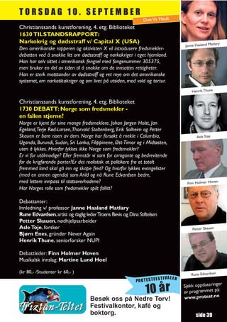 TORSDAG 10. SEPTEMBER
                                                              Due Vs Hauk
Christianssands kunstforening, 4. etg. Biblioteket
1630 TILSTANDSRAPPORT:
Narkokrig og dødsstraff v/ Capital X (USA)                                                          tlary
                                                                                   Janne Haaland Ma
Den amerikanske rapperen og aktivisten X vil introdusere fredsmekler-
debatten ved å snakke litt om dødsstraff og narkokriger i eget hjemland.
Han har selv sittet i amerikansk fengsel med fangenummer 305375,
men bruker en del av tiden til å snakke om de innsattes rettigheter.
Han er sterk motstander av dødsstraff og vet mye om det amerikanske
systemet, om narkotikakriger og om livet på utsiden, med vold og tortur.
                                                                                       Henrik Thune

Christianssands kunstforening, 4. etg. Biblioteket
1730 DEBATT: Norge som fredsmekler -
en fallen stjerne?
Norge er kjent for sine mange fredsmeklere. Johan Jørgen Holst, Jan
Egeland,Terje Rød-Larsen,Thorvald Stoltenberg, Erik Solheim og Petter
Skauen er bare noen av dem. Norge har forsøkt å mekle i Columbia,                         Asle Toje
Uganda, Burundi, Sudan, Sri Lanka, Filippinene, Øst-Timor og i Midtøsten,
uten å lykkes. Hvorfor lykkes ikke Norge som fredsmekler?
Er vi for utålmodige? Eller fremstår vi som for arrogante og bedrevitende
for de krigførende parter?Er det realistisk at politikere fra et totalt
fremmed land skal gå inn og skape fred? Og hvorfor lykkes evangelister
(med en annen agenda) som Arild og nå Rune Edvardsen bedre,
med lettere innpass til statsoverhodene?                                             Finn Holmer Hoven
Har Norges rolle som fredsmekler spilt fallitt?

Debattanter:
Innledning v/ professor Janne Haaland Matlary
Rune Edvardsen, artist og daglig leder Troens Bevis og Dina Stiftelsen
Petter Skauen, nødhjelpsarbeider
Asle Toje, forsker                                                                     Petter Skauen
Bjørn Enes, gründer Never Again
Henrik Thune, seniorforsker NUPI

Debattleder: Finn Holmer Hoven
Musikalsk innslag: Martine Lund Hoel

(kr 80,- /Studenter kr 60,- )
                                                                                       Rune Edvardsen
                                                                         TIVALEN
                                                           PROTESTFES
                                                                                                      r
                                                                                   Sjekk oppdateringe
                                                                10 år              av programmet
                                                                                   www.protest.no
                                                                                                  på:
                                   Besøk oss på Nedre Torv!
                                   Festivalkontor, kafé og
                                   boktorg.                                              side 39
 