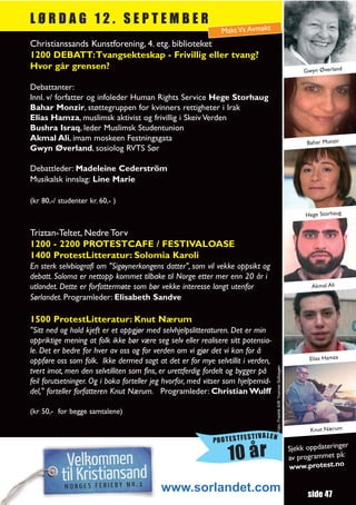 LØRDAG 12. SEPTEMBER
                                                              Makt Vs Avmakt
Christianssands Kunstforening, 4. etg. biblioteket
1200 DEBATT:Tvangsekteskap - Frivillig eller tvang?
Hvor går grensen?                                                                                                            Gwyn Øverland

Debattanter:
Innl. v/ forfatter og infoleder Human Rights Service Hege Storhaug
Bahar Monzir, støttegruppen for kvinners rettigheter i Irak
Elias Hamza, muslimsk aktivist og frivillig i Skeiv Verden
Bushra Israq, leder Muslimsk Studentunion
Akmal Ali, imam moskeen Festningsgata
                                                                                                                              Bahar Munzir
Gwyn Øverland, sosiolog RVTS Sør

Debattleder: Madeleine Cederström
Musikalsk innslag: Line Marie

(kr 80,-/ studenter kr. 60,- )
                                                                                                                             Hege Storhaug


Triztan-Teltet, Nedre Torv
1200 - 2200 PROTESTCAFE / FESTIVALOASE
1400 ProtestLitteratur: Solomia Karoli
En sterk selvbiografi om "Sigøynerkongens datter", som vil vekke oppsikt og
debatt. Soloma er nettopp kommet tilbake til Norge etter mer enn 20 år i
utlandet. Dette er forfattermøte som bør vekke interesse langt utenfor                                                         Akmal Ali
Sørlandet. Programleder: Elisabeth Sandve

1500 ProtestLitteratur: Knut Nærum
"Sitt ned og hold kjeft er et oppgjør med selvhjelpslitteraturen. Det er min
oppriktige mening at folk ikke bør være seg selv eller realisere sitt potensia-
le. Det er bedre for hver av oss og for verden om vi gjør det vi kan for å
oppføre oss som folk. Ikke dermed sagt at det er for mye selvtillit i verden,                                                  Elias Hamza
                                                                                  Foto: Fredrik Arff/ Yvonne Solhagen




tvert imot, men den selvtilliten som fins, er urettferdig fordelt og bygger på
feil forutsetninger. Og i boka forteller jeg hvorfor, med vitser som hjelpemid-
del," forteller forfatteren Knut Nærum. Programleder: Christian Wulff

(kr 50,- for begge samtalene)

                                                                                                                               Knut Nærum
                                                                        TIVALEN
                                                           PROTESTFES
                                                                                                                                           r
                                                                                                                        Sjekk oppdateringe
                                                                10 år                                                   av programmet
                                                                                                                        www.protest.no
                                                                                                                                       på:



                                          www.sorlandet.com                                                                   side 47
 