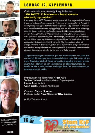 LØRDAG 12. SEPTEMBER
                         Christianssands Kunstforening, 4. etg. biblioteket
                         1600 SAMTALE: Frimurerne - Sosialt nettverk
                         eller farlig mysteriekult?
   Vebjørn Selbekk
                         I Norge er det 19000 frimurere. Mange mener de har avgjørende innflytelse
                         i våre styrende samfunnsorganer. Er dette bare en irrasjonell frykt for det vi
                         ikke kjenner, eller ligger det realiteter bak frykten? Opprinnelsen til frimureri-
                         et er middelalderens murer- og byggelaug, som var tilknyttet store kirkebygg.
                         Men det finnes utvilsomt også andre røtter: Antikkens mysteriereligioner,
                         mysteriekulter, okkultisme (=det skjulte, hemmelige), tempelridderne, drui-
                         dene (=kultiske offerprester feks. i Stonehenge), alkymistene (= en blanding
    Gunnar Stavrum
                         av okkultisme, magi og naturvitenskap), gnostisisme (= gnosis: viten , visdom,
                         erkjennelse), kabbalisme (=jødisk esoterisk (for de invidde-retning) etc.
                         Mange vil mene at frimureriet globalt er en synkretistisk (religionsblandene)
                         mysteriekult som praktiserer en overkonfesjonell humanisme- der mennesket
                         gjennom innvielser og ritualer dypest sett skal frelse seg selv.

                         Til info: Frimurerlosjen samarbeidet greit om denne debatten som skulle fun-
      Hanna Aase
                         net sted på frimurerlosjen. Etter at sentralledelsen i losjen fikk vite at tidl. fri-
                         murer Roger Aase skulle delta, har de gjort helomvending og trukket seg fra
                         alt. De skal - ettersom de sier - komme med en offisiell begrunnelse på
                         hvorfor de ikke vil delta sammen med Roger Aase. Den var ikke kommet da
                         programmet gikk i trykken.


     Nina Klokset        Inntroduksjon ved tidl. frimurer Roger Aase
                         Vebjørn Selbekk, samfunnsredaktør Dagenmagazinet
                         Hanna Aase, feminist
                         Gunn Bjerke, president Maria losjen

                         Ordstyrer: Gunnar Stavrum
                         Musikalsk innslag: Nina Klokset m/ Olav Gausdal

                         (kr 80,- / Studenter kr 60,-)




     Roger Aase
                      PROTESTFESTIVALEN
Sjekk oppdateringe
av programmet på:
                  r
                         10 år
www.protest.no


      side 48
 