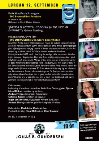 LØRDAG 12. SEPTEMBER

Fønix kino,Vestre Strandgate
1700 ProtestFilm: Foreldre
Se omtale s. 54                                                                                                     John Sjursø
(Billettpris kr 85,- / Billetter kinoen)

"JEG TROR PÅ KÖTTETS LUST OCH PÅ SJÄLENS UBOTLIGA
ENSAMHET" ( Hjalmar Söderberg)

Haandverkeren, Øvre Torv
1900 DISKUSJON: Den Store Ensomheten                                                                               Audun Myhre
Knut Olav Åmås skriver i Aftenposten at "blant de fortsatt vanskelige tema-
ene i det norske samfunn 2009, emner som det ennå finnes berøringsangst
for i offentlighetene, tror jeg snarere vi finner slike som ensomhet, ikke å ha
venner og et aktivt sosialt liv". Dette temaet ønsker vi å avslutte
Protestfestivalen 2009 med. Hver dag dør enslige eldre mennesker. Få eller
ingen kommer i begravelsen. Hver dag lever enslige unge mennesker i små
leiligheter rundt om i landet. Mange gråter seg i søvn av ensomhet. Hvorfor                                        Nina Klokset
er dette fenomenet tilsynelatende verst i storbyene, der folk lever så tett? Vi
blir flere ensomme mennesker, fordi flere lever alene. Flere kvinner ventet for
lenge med å få barn. Nærmere 50 % av ektepar skiller seg og blir alenebo-
ere. De ensomme finnes i alle alderkategorier. De fleste av dem har ikke
valgt denne tilværelsen. Hva kan vi gjøre med et voksende ensomhetspro-
blem? Hvorfor bryr vi oss ikke mer enn vi gjør? Har problemet blitt større
gjennom en utvikling mot et mer individualistisk samfunn?                                                                        sen
                                                                                                              Anette Skeie Jacob


Debattanter:
                                                                                  Foto:Tom Henning Bratlie




Innledning v/ medlem Landsrådet Røde Kors Omsorg John Sjursø
Nina Klokset, musiker og skribent
Audun Myhre, domprost i Kristiansand
Solomia Karoli, forfatter og sigøyner
Inger Johanne Aas, daglig leder Kirkens SOS, Oslo                                                                  Solomia Karoli
Anette Skeie Jacobsen, gründer Livsglede for eldre

Debattleder: Madeleine Cederström
Musikalsk innslag: Nina Klokset m/ Olav Gausdal

(kr 80,- / Studenter kr 60,-)
                                                                                                                                 öm
                                                                                                              Madeleine Cederstr
                                                                      TIVALEN
                                                           PROTESTFES
                                                                                                                                r
                                                                                                             Sjekk oppdateringe
                                                               10 år                                         av programmet
                                                                                                             www.protest.no
                                                                                                                            på:




                                                                                                                    side 49
 