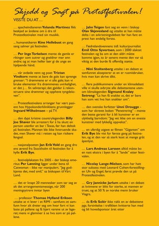 Skjedd og Sagt på Protestfestivalen!
VISSTE DU AT…
… apacheindianeren Yolanda Martinez fikk           … Jahn Teigen fant seg en venn i biskop
beskjed av åndene om å dra til                     Olav Skjevesland og uttalte at han måtte
Protestfestivalen med sin musikk.                  delta i en avkristningsdebatt før han fant en
                                                   prest han endelig forsto.
... humanetikeren Kine Hellebust en gang
sang salmer på festivalen.                         … Fædrelandsvennens tidl. kulturjournalist
                                                   Emil Otto Syvertsen, som i 2000 slaktet
… Per Inge Torkelsen mente de gamle er             festivalen og ba om at den aldri måtte
rikinger som sutrer og gneldrer mer enn            komme igjen, to år senere mente den var så
andre; og at man heller bør gi de unge en          viktig at den burde få offentlig støtte.
hjelpende hånd.
                                                   … Nini Stoltenberg uttalte i en debatt at
… vår avdøde venn og poet Triztan                  samfunnet aksepterer at en er rusmisbruker,
Vindtorn mente at bare de gale kan sprenge         hvis man kan skrive dikt.
grenser: ”I drømmene er vi alle gale; kan vi
bruke elementer fra drømmenes uvirkelighet,        … flere publikummere under en klimadebatt
er det j… fin selvterapi; det gjelder å rekon-     ville vi skulle avbryte alle debattantene uten-
struere sine drømmer og oppheve tyngdelo-          om klimalegenden Sigmund Kvaløy
ven”.                                              Setreng: ”La han få snakke ut, det er bare
                                                   han som vet hva han snakker om”.
… Protestfestivalens arrangør har vært pasi-
ent hos Hypokonderklinikkens grunnlegger           … den svenske forfatter Unni Drougge -
Ingvard Wilhelmsen – på TV.                        som har skrevet boken ”Penetrering” - mente
                                                   den beste garanti for å bli kunstner er en
… den dypt kristne countrylegenden Billy           ulykkelig barndom: ”Jeg vet ikke om en eneste
Joe Shaver ble arrestert for å ha skutt en         kunstner med lykkelig oppvekst”.
person utenfor en bar i Texas, før han deltok
på festivalen. Mannen ble ikke livstruende ska-    … en uferdig utgave av filmen ”Giganten” om
det, men Shaver må i retten og kan risikere        Erik Bye ble vist for første gang på festiva-
fengsel.                                           len, og at den var så sterk kost at mange gråt
                                                   åpenlyst.
… nasjonalpoeten Jan Erik Vold en gang dro
ens ærend fra Stockholm til festivalen for å       … Lars Andreas Larssen alltid måtte bo
hylle Erik Bye.                                    en natt ekstra i byen for å ”lande” etter festi-
                                                   valen.
… festivalplakaten fra 2005 - der biskop eme-
ritus Per Lønning ligger under bena til            … Nicolay Lange-Nielsen, som har hatt
Catwoman - ikke var manipulert. ”Jeg god-          stor suksess med Leonard Cohen-forestilling-
kjente det, med smil,” sa biskopen til Vårt        en Ulv og Engel, først prøvde den ut på
Land.                                              Protestfestivalen.

… det er knapt 20 mennesker som tar seg av         … Gry Jannicke Jarlum uttalte i en debatt
alt det arrangementsmessige, når 200               at kvinnene er blitt for sterke, at mannen er
meningsytrere inntar byen                          truet, og at 50 % av norske menn bruker
                                                   Viagra.
 … professor Thomas Hylland Eriksen
uttalte at vi lever i et RIMI - samfunn; et sam-   … da Erik Solér ikke rakk en av debattene
funn hvor alt dreier seg om hvor fort vi kan       pga. forsinkelse i trafikken kvitterte han med
laste på pallene og få kjørt varene ut av lage-    og bli hovedsponsor året etter
ret; mens vi glemmer å se hva som er på pal-
lene.
 