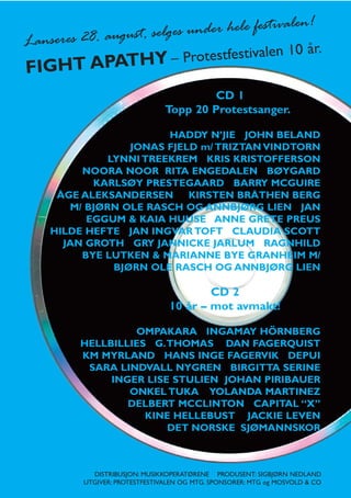 e festiv                alen!
Lanseres 28. au gust, selges under hel
                                    10 år.
       T APATHY – Protestfestivalen
FIGH
                                       CD 1
                               Topp 20 Protestsanger.

                      HADDY N’JIE JOHN BELAND
                JONAS FJELD m/ TRIZTAN VINDTORN
            LYNNI TREEKREM KRIS KRISTOFFERSON
       NOORA NOOR RITA ENGEDALEN BØYGARD
         KARLSØY PRESTEGAARD BARRY MCGUIRE
   ÅGE ALEKSANDERSEN      KIRSTEN BRÅTHEN BERG
     M/ BJØRN OLE RASCH OG ANNBJØRG LIEN JAN
        EGGUM & KAIA HUUSE ANNE GRETE PREUS
  HILDE HEFTE JAN INGVAR TOFT CLAUDIA SCOTT
    JAN GROTH GRY JANNICKE JARLUM RAGNHILD
       BYE LUTKEN & MARIANNE BYE GRANHEIM M/
             BJØRN OLE RASCH OG ANNBJØRG LIEN

                                        CD 2
                                10 år – mot avmakt!

                 OMPAKARA INGAMAY HÖRNBERG
        HELLBILLIES G.THOMAS DAN FAGERQUIST
        KM MYRLAND HANS INGE FAGERVIK DEPUI
         SARA LINDVALL NYGREN BIRGITTA SERINE
             INGER LISE STULIEN JOHAN PIRIBAUER
                ONKEL TUKA YOLANDA MARTINEZ
                DELBERT MCCLINTON CAPITAL “X”
                   KINE HELLEBUST JACKIE LEVEN
                       DET NORSKE SJØMANNSKOR



           DISTRIBUSJON: MUSIKKOPERATØRENE PRODUSENT: SIGBJØRN NEDLAND
         UTGIVER: PROTESTFESTIVALEN OG MTG. SPONSORER: MTG og MOSVOLD & CO
 