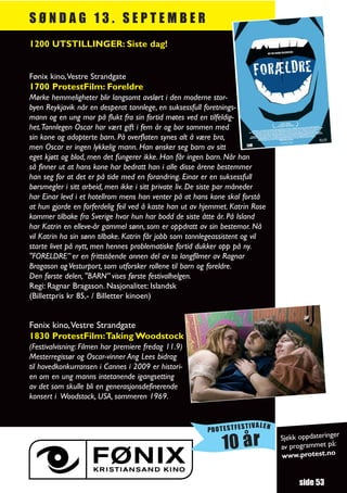 SØNDAG 13. SEPTEMBER
1200 UTSTILLINGER: Siste dag!


Fønix kino,Vestre Strandgate
1700 ProtestFilm: Foreldre
Mørke hemmeligheter blir langsomt avslørt i den moderne stor-
byen Reykjavik når en desperat tannlege, en suksessfull foretnings-
mann og en ung mor på flukt fra sin fortid møtes ved en tilfeldig-
het.Tannlegen Oscar har vært gift i fem år og bor sammen med
sin kone og adopterte barn. På overflaten synes alt å være bra,
men Oscar er ingen lykkelig mann. Han ønsker seg barn av sitt
eget kjøtt og blod, men det fungerer ikke. Han får ingen barn. Når han
så finner ut at hans kone har bedratt han i alle disse årene bestemmer
han seg for at det er på tide med en forandring. Einar er en suksessfull
børsmegler i sitt arbeid, men ikke i sitt private liv. De siste par måneder
har Einar levd i et hotellrom mens han venter på at hans kone skal forstå
at hun gjorde en forferdelig feil ved å kaste han ut av hjemmet. Katrin Rose
kommer tilbake fra Sverige hvor hun har bodd de siste åtte år. På Island
har Katrin en elleve-år gammel sønn, som er oppdratt av sin bestemor. Nå
vil Katrin ha sin sønn tilbake. Katrin får jobb som tannlegeassistent og vil
starte livet på nytt, men hennes problematiske fortid dukker opp på ny.
"FORELDRE” er en frittstående annen del av to langfilmer av Ragnar
Bragason og Vesturport, som utforsker rollene til barn og foreldre.
Den første delen, "BARN” vises første festivalhelgen.
Regi: Ragnar Bragason. Nasjonalitet: Islandsk
(Billettpris kr 85,- / Billetter kinoen)


Fønix kino,Vestre Strandgate
1830 ProtestFilm:Taking Woodstock
(Festivalvisning: Filmen har premiere fredag 11.9)
Mesterregissør og Oscar-vinner Ang Lees bidrag
til hovedkonkurransen i Cannes i 2009 er histori-
en om en ung manns intetanende igangsetting
av det som skulle bli en generasjonsdefinerende
konsert i Woodstock, USA, sommeren 1969.


                                                                      TIVALEN
                                                         PROTESTFES
                                                                                                   r
                                                                                Sjekk oppdateringe
                                                              10 år             av programmet
                                                                                www.protest.no
                                                                                               på:




                                                                                      side 53
 