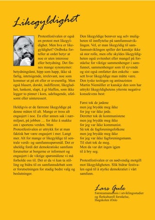 Likegyldighet
                  Protestfestivalen er også    Den likegyldige berøver seg selv mulig-
                  en protest mot likegyl-      heten til innflytelse på samfunnsutvik-
                  dighet. Men hva er like-     lingen. Vel, er man likegyldig til sam-
                  gyldighet? Ordboka for-      funnsutviklingen spiller det kanskje ikke
                  teller at ordet betyr at     så stor rolle, men ofte skyldes likegyldig-
                  noe er uten interesse        heten også uvitenhet eller mangel på for-
                  eller betydning. Det fin-    ståelse for viktige sammenhenger i sam-
                  nes mange synonymer:         funnet, sammenhenger som til syvende
betydningsløst, hipp som happ, ikke så         og sist også omfatter den enkelte – uan-
farlig, intetsigende, irrelevant, noe som      sett hvor likegyldige man måtte være.
kommer ut på ett eller er uvesentlig. Men      Den tyske teologen og antinazisten
også blasert, dorskt, indifferent, likeglad-   Martin Niemöller er kanskje den som har
het, lunkent, slapt, å gi blaffen, som ikke    uttrykt likegyldighetens ytterste negative
legger to pinner i kors, udeltagende, uføl-    konsekvens best:
somt eller uinteressert.
                                               Først tok de jødene
Heldigvis er de færreste likegyldige på        men jeg brydde meg ikke
denne måten til alt. Mange er tross alt        for jeg var ikke jøde.
engasjert i noe. En eller annen sak i nær-     Deretter tok de kommunistene
miljøet, på jobben … for ikke å snakke         men jeg brydde meg ikke
om i sportens verden. Men                      for jeg var ikke kommunist.
Protestfestivalen er uttrykk for at man        Så tok de fagforeningsfolkene
faktisk bør være engasjert i mer. Langt        men jeg brydde meg ikke
mer. Alt for mange er likegyldige til sen-     for jeg var ikke fagforeningsmann.
trale verdi- og samfunnsspørsmål. Det er       Til slutt tok de meg.
uheldig fordi det demokratiske samfunn         Men da var det ingen igjen
forutsetter at borgerne er informert og        til å bry seg.
engasjert i de viktige spørsmålene vi må
forholde oss til. Det er da vi kan ta stil-    Protestfestivalen er en nødvendig motgift
ling og bidra til en samfunnsdebatt som        mot likegyldigheten. Slik bidrar festiva-
er forutsetningen for stadig bedre valg og     len også til å styrke demokratiet i vårt
beslutninger.                                  samfunn.



                                                         Lars Gule
                                                         Førsteamanuensis i utviklingsstudier
                                                         og flerkulturell forståelse,
                                                         Høgskolen iOslo
 