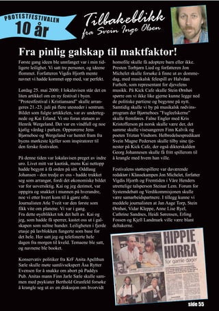 PROTESTFESTIVALEN

   10 år                               TaiSbeinkegbelOlskk
                                       fr
                                          lv a In i en
    Fra pinlig galskap til maktfaktor!
    Første gang ideen ble unnfanget var i min tid-      homofile skulle få adoptere barn eller ikke.
    ligere leilighet. Vi satt tre personer, og ideene   Presten Torbjørn Lied og forfatteren Jon
    flommet. Forfatteren Vigdis Hjorth mente            Michelet skulle forsøke å finne ut av domme-
    navnet vi hadde kommet opp med, var perfekt.        dag, med musikalsk felespill av Halvdan
                                                        Furholt, som representant for djevelens
    Lørdag 25. mai 2000: I lokalavisen står det en      musikk. På Kick Cafe skulle Stein Ørnhøi
    liten artikkel om en ny festival i byen.            spørre om vi ikke like gjerne kunne legge ned
    ”Protestfestival i Kristiansand” skulle arran-      de politiske partiene og begynne på nytt.
    geres 21.-23. juli på flere utesteder i sentrum.    Samtidig skulle vi by på musikalsk rødvins-
    Bildet som fulgte artikkelen, var av underteg-      program der Bjørneboes ”Fugleelskerne”
    nede og Kai Erland. Vi sto foran statuen av         skulle fremføres. Falne Engler med Kris
    Henrik Wergeland. Det var en vindfull og noe        Kristofferson på norsk skulle være der, det
    kjølig vårdag i parken. Opprørerne Jens             samme skulle visesangeren Finn Kalvik og
    Bjørneboe og Wergeland var hentet fram fra          poeten Triztan Vindtorn. Helbredelsespredikant
    byens mørkeste kjeller som inspiratorer til         Svein Magne Pedersen skulle tilby sine tje-
    den ferske festivalen.                              nester på Kick Cafe, der også dikterskalden
                                                        Georg Johannesen skulle få fritt spillerom til
    På denne tiden var lokalavisen preget av indre      å krangle med hvem han ville.
    uro. Livet mitt var kaotisk, mens Kai nettopp
    hadde begynt å få orden på sitt. Oddlaug            Festivalens støttespillere var daværende
    Johansen - den tredje av oss - hadde trukket        redaktør i Klassekampen Jon Michelet, forfatter
    seg som arrangør, fordi det økonomiske bildet       Vigdis Hjorth og Fremtiden i Våre Henders
    var for uoversiktig. Kai og jeg derimot, var        utrettelige talsperson Steinar Lem. Forum for
    oppgira og snakket i munnen på hverandre,           Systemdebatt og Verdikommisjonen skulle
    noe vi etter hvert kom til å gjøre ofte.            være samarbeidspartnere. I tillegg kunne vi
    Journalisten Atle Tveit var den første som          meddele journalisten at Jan Aage Torp, Stein
    fikk vite om planene. Vi var i gang.                Ørnhøi, Vidar Kleppe, Anne Lise Ryel,
    Fra dette øyeblikket tok det helt av. Kai og        Cathrine Sandnes, Heidi Sørensen, Erling
    jeg, som hadde få sperrer, kastet oss ut i gal-     Fossen og Kjell Landmark ville være blant
    skapen som sultne hunder. Leiligheten i fjerde      deltakerne.
    etasje på lavblokken fungerte som base for
    det hele. Her satt jeg og telefonerte hele
    dagen fra morgen til kveld. Temaene ble satt,
    og navnene ble booket.

    Konservativ politiker fra KrF Anita Apelthun
    Sæle skulle møte samlivsekspert Åsa Rytter
    Evensen for å snakke om abort på Paddys
    Pub. Anitas mann Finn Jarle Sæle skulle sam-
    men med psykiater Berthold Grunfeld forsøke
    å krangle seg ut av en diskusjon om hvorvidt


                                                                                                side 55
 