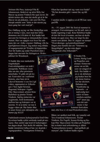 Artisten Ole Paus, teatersjef Ola B.               Olsen har åpenbart tatt seg vann over hodet".
  Johannessen, låtskriver og artist Billy Joe        "De har dessuten gått i vannet før, og tålt
  Shaver og poeten Vindtorn ble også nevnt. De       det".
  deltok nesten alle, men det skulle gå ni år før
  Shaver sto på plakaten, i det som Ole Paus         I sannhet skulle vi oppleve at all PR kan være
  etterpå omtalte som ”dette er det rareste jeg      god PR.
  noen gang har vært med på”.
                                                     16. – 19. august 2001 ble festival nummer to
  Kai, Oddlaug og jeg var like forskjellige som      arrangert. Forventningene var lik null, men vi
  det er mulig å være, men med den felles            hadde ingenting å tape. Kine Hellebust hadde
  drømmen om å få dette til. Kai hadde hatt          alt året før lovet å komme, om hun så skulle
  ansvaret for feiringen av årtusenskiftet i kom-    betale sin egen reise. Hun var langt fra den
  munen. Han var oppgitt over hvor lite sub-         eneste som deltok. Den 16. august var temaet
  stans det var i folks visjoner. Oddlaug ville ha   "Overvåknings- og kontrollsamfunnet".
  kjærlighetsrevolusjon. Jeg ønsket meg tilbake      Dagen etter handlet det om "Toleranse og
  til engasjementet på 70-tallet, til hippietiden.   likegyldighet", og den siste dagen
  Året før hadde jeg under Poesifestivalen i         "Pengemakt eller folkemakt?".
  Søgne hatt ansvaret for feiringen av 30-års-
  jubileet for Woodstock.                                                      Vi brukte Frk.
                                                                                Larsen, Herlig Land
  Vi hadde ikke noe markedsfø-                                                  og Propellen som
  ringsbudsjett.                                                                arenaer. Sistnevnte
  Festivaltidspunktet var midt i                                                arena var en båt,
  smeigetida. Publikum visste                                                    som var omgjort til
  ikke om det, eller prioriterte                                                 kafe. Her hadde vi
  annerledes. Vi gikk rett på try-                                               en av de debattene
  net. Festivalen var i realiteten                                                jeg husker best fra
  historie, etter bare ett år.                                                    alle årene festiva-
  Likevel bestemte vi oss for å gå                                                 len har eksistert.
  videre, oppmuntret av fylkesle-                                                  Debatten om
  gen i Vest Agder Kristian                                                         "Anarkisme og
  Hagestad, biskopen i Agder                                                        bohemliv – et
  Olav Skjevesland, artisten Kine                                                   nødvendig kor-
  Hellebust og poeten Triztan                                                        rektiv til lønn-
  Vindtorn. Særlig sistnevnte var                                                    somhets-samfun-
  avgjørende, fordi kontrastene                                                       net?" anser jeg
  mellom han og biskopen var så                                                       som det nær-
  enorme. Vi så at dette var noe å                                                    meste vi har
  bygge videre på. Det fantes ikke                                           kommet festivalens
  et annet forum som inkluderte alle – og da         ånd, eller hva vi vil med Protestfestivalen.
  mener jeg ALLE!
                                                     Båten var spekket med folk, og i panelet satt
  Fædrelandsvennens kulturjournalist Emil Otto       Tove Funderud Johannessen, Triztan
  Syvertsen hadde syklet smilende rundt på are-      Vindtorn, Per Fugelli, Sossen Krohg og bis-
  naene. Han samlet opp krutt til kulturrappor-      kop Olav Skjevesland. Kvelden på Propellen
  ten dagen derpå. Den skulle bli nådeløs. Han       ble avsluttet med urfremføring av diktet
  hadde innrømmet tidlig at han var skeptisk i       "Lønnsomhetens tyranni – med gullkalv på
  utgangspunktet. "Arrangørene Erland og             menyen", der Vindtorn hadde regien.


side 56
 