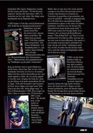Galskapen fikk regjere. Rapportene snudde.        Rabin, that we may have the vision and the
Nå ble avisen mer positiv. ”Et løft for kafe-     courage to rise above the growing cycle of
kulturen” lød det etter festivalen i 2001. Vi     violence that threatens to consume us.
bestemte oss for å gå videre. Her følger noen     Terrorism, by guerrillas or governments, can
høydepunkt fra de følgende årene:                 never be justified -- ethically or pragmatically.
                                                  We will either have unconditional global
I 2002 hedret vi Erik Bye med hyllestkonsert.     commitment to peace or the chaos of endless
Selv holdt han en uforglemmelig konsert i         retaliation. God bless you for having The
                    Domkirken, som den            Protestfestival, keep up the good work". I
                    samme Emil Otto               2003 raste verden mot George Bush. Et av
                    Syvertsen roste i skyene      temaene våre var basert på Kristoffersons
                    med overskriften ”Så          sanger ”They Killed Him” og ”Don’t Let the
                     vakker kan protesten         Bastards Get You (Down) (Den siste har nes-
                     være”. Erik Bye avduket      ten vært som en festivalhymne). Her spurte vi
                     også monumentet ”Vår         om hvordan Gud kan fjerne statsledere fra
                      Herres Klinkekule” ved      land i det de selv kaller ”ondskapens akse”
                      Snadderkjosken 11. sep-     Og i så fall, hvordan kan den kristne Guds
                      tember. Ingen tilfeldig     navn, med den største selvfølgelighet, påkal-
                      dato selvsagt.              les til forsvar av krig?
                      Debattemaene dette året
var ”Kommunikasjon eller informasjons-                                    I 2003 var det Anita
kløft”, ”Materialisme eller grådighetskultur”                             Apelthun Sæle og
og ”Ondskapen og det gode i mennesket”.                                   Nina Karin Monsen
                                                                          som stjal overskrif-
Krig og fred har vært et annet tilbakeven-                                tene. De forlot debat-
dende tema i årenes løp. Ikke så rart, så lenge                           ten i protest da dildo-
mennesker fortsetter å ta livet av hverandre.                             ene kom på bordet.
Både Erik Bye og Kris Kristofferson har vært                              Saken havnet på VGs
sterkt opptatt av dette. De var særlig opptatt                             førsteside.
av hvorfor man i krigene dro Gud inn i dem,                                Tematikken var sex
og det faktum at de gode menneskene blir tatt                             og moral. Også Gry
av dage. ”Folk slår hverandre i hjel og heier     Jannicke Jarlum ble lagt merke til denne
på Gud. Jesus slipper som regel unna. Men         uken, der forøvrig Carl I. Hagen var den
Gud er på alles side. Dette plager meg,” sa       fremste politikeren, mens det danske hippie-
Bye til Klassekampen i 2002. Kris synger om       bandet The Savage Rose og den finske divaen
dette i flere av sangene sine. Til festivalen i   Arja Saijonmaa var de mest kjente artistene.
                              2003 sa han
                              dette: “We should
                              pray, in the
                              names of
                               Mohatma
                               Ghandi, Martin
                               Luther King Jr.,
                               John and Robert
                               Kennedy,
                               Malcolm X,
                               Anwar Sadat,
                               and Yitzhak



                                                                                            side 57
 