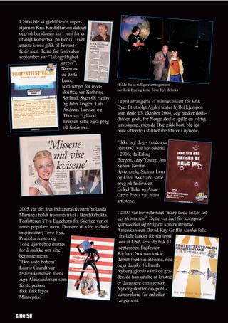 I 2004 ble vi gjeldfrie da super-
 stjernen Kris Kristofferson dukket
 opp på bursdagen sin i juni for en
 utsolgt konsertsal på Fønix. Hver
 eneste krone gikk til Protest-
 festivalen. Tema for festivalen i
 september var ”Likegyldighet
                       dreper”.
                        Noen av
                        de delta-
                        kerne
                        som sørget for over-       (Bilde fra et tidligere arrangement
                                                   hor Erik Bye og kona Tove Bye deltok)
                        skrifter, var Kathrine
                        Sørland, Sven O. Høiby
                                                   I april arrangerte vi minnekonsert for Erik
                        og Jahn Teigen. Lars
                                                   Bye. Et utsolgt Agder teater hyllet kjempen
                         Andreas Larssen og
                                                   som døde 13. oktober 2004. Jeg husker døds-
                         Thomas Hylland
                                                   datoen godt, for Norge skulle spille en viktig
                         Eriksen satte også preg
                                                   landskamp, men da Bye gikk bort, ble jeg
                         på festivalen.
                                                   bare sittende i stillhet med tårer i øynene.

                                                   ”Ikke bry deg - verden er
                                                   helt OK” var hovedtema
                                                   i 2006; da Erling
                                                   Borgen, Izzy Young, Jon
                                                   Schau, Kristin
                                                   Spitznogle, Steinar Lem
                                                   og Unni Askeland satte
                                                   preg på festivalen.
                                                   Onkel Tuka og Anne
                                                   Grete Preus var blant
                                                   artistene.
 2005 var det året indianeraktivisten Yolanda
                                                   I 2007 var hovedtemaet ”Bare døde fisker føl-
 Martinez holdt trommesirkel i Bendiksbukta.
                                                   ger strømmen”. Dette var året for konspira-
 Forfatteren Ylva Eggehorn fra Sverige var et
                                                   sjonsteorier og religion kontra ateisme.
 annet populært navn. Damene til våre avdøde
                                                   Amerikaneren David Ray Griffin samlet folk
 inspiratorer; Tove Bye,
                                                    fra hele landet for sin teori
 Pratibha Jensen og
                                                    om at USA selv sto bak 11.
 Tone Bjørneboe møttes
                                                    september. Professor
 for å snakke om sine
                                                   Richard Norman vakte
 berømte menn.
                                                   debatt med sin ateisme, noe
 ”Den siste bohem”
                                                   også danske Helmuth
 Laurie Grundt var
                                                   Nyborg gjorde så til de gra-
 festivalkunstner, mens
                                                   der, da han uttalte at kristne
 Åge Aleksandersen som
                                                   er dummere enn ateister.
 første person
                                                   Nyborg skaffet oss publi-
 fikk Erik Byes
                                                   kumsrekord for enkeltar-
 Minnepris.
                                                   rangement.


side 58
 