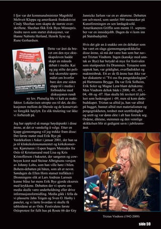 I fjor var det kommunalminister Magnhild              Jannicke Jarlum var en av aktørene. Debatten
Meltveit Kleppa og amerikansk fredsaktivist           om selvmord, som samlet 500 mennesker på
Cindy Sheehan som skapte de største over-             Kunstforeningen en sen lørdagskveld.
skriftene. Sheehan fikk Erik Byes Minnepris.          Amerikaneren Griffin som mente 11. septem-
Andre navn som startet diskusjoner, var               ber var en innsidejobb. Dagen da vi kom inn
Hanne Nabintu Herland, Henrik Syse og                 på Statsbudsjettet.
Rune Gerhardsen.
                                                      Hvis det går an å snakke om én deltaker som
                          Dette var året da bre-      har vært en slags gjennomgangsskikkelse
                          vet om den nye ekte-        disse årene, så må det være han som bar nav-
                           skapsloven hadde           net Triztan Vindtorn. Ingen (kanskje med unn-
                           skapt en måneds            tak av Bye) har betydd så mye for festivalen
                           debatt i media. Kai        som stuntpoeten fra Drammen. Temaene som
                            og jeg stilte det poli-   opptok han, var grådighet, overfladiskhet og
                            tisk ukorrekte spørs-     maktmisbruk. Ett av de få årene han ikke var
                            målet om hvorfor          her diskuterte vi ”Fri oss fra pengeideologien”
                             bare den ene siden       på Hartmanns Brygge. Da var Erik Solheim,
                             slapp til i media i      Erik Soler og Magne Lerø blant deltakerne.
                             forbindelse med          Men Vindtorn deltok både i 2000, -01, -03, -
                             diskusjonen rundt        04, -06 og -07. Han skulle bli invitert til jubi-
          ny lov. Plutselig ble vi kalt en makt-      leet som hedersgjest i -09, men så kom døds-
faktor. Lokalavisen utropte oss til det, da dis-      budskapet. Triztan sa alltid ja, han var alltid
kusjonen mellom de liberale og de konservati-         på hugget, bannet alltid mot materialismen og
ve foregikk høylytt. En slik titulering var ikke      pengegriskheten, tordnet mot urettferdighet
vi forberedt på.                                      og urett og var dønn ekte i alt han foretok seg.
                                                      Ordene, diktene, stemmen og den vennlige
Jeg har opplevd så mange høydepunkt i disse           skikkelsen blir et gedigent savn i jubileums-
årene, at det er vanskelig å velge. Etter en          året.
kjapp gjennomgang vil jeg trekke fram disse:
Det første møtet med Erik Bye på
Vardekafeen i Asker i januar 2001, der han sa
ja til klinkekulemonumentet og kirkekonser-
ten. Kjøreturen i Espen bagers Mercedes fra
Oslo til Kristiansand med Lisa og Kris
Kristofferson i baksetet, der sangeren og cow-
boyen koret med Steinar Albrigtsens versjon
av Johnny Lobo, som han ville høre i bilen.
Bohem-debatten på båten, som alt er nevnt.
Søndagen da Ellen Horn stanset trafikken i
Dronningens slik at Lars Andreas Larssen
kunne blåse lur mens Erik Bye gjorde eksersis
med krykkene. Debatten der vi spurte om
media skulle være underholdning eller drive
informasjonsformidling. Media gikk i fella da
vi plasserte Jahn Teigen og Sven O. Høiby i
panelet, og vi lærte hvordan vi skulle få
tabloidene ut av Oslo. Festivalens første
Osloprotest for fullt hus på Route 66 der Gry
                                                                     Triztan Vindtorn (1942-2009)

                                                                                                side 59
 