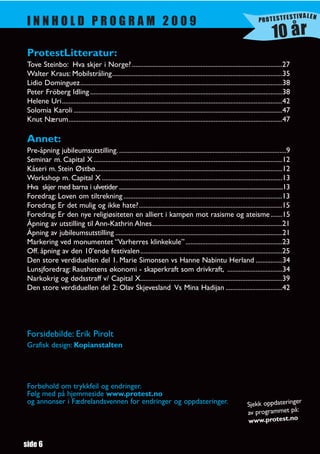 TIVALEN
                                                                                                                                        PROTESTFES
 INNHOLD PROGRAM 2009
                                                                                                                                                10 år
 ProtestLitteratur:
 Tove Steinbo: Hva skjer i Norge? ..........................................................................................27
 Walter Kraus: Mobilstråling......................................................................................................35
 Lidio Dominguez.........................................................................................................................38
 Peter Fröberg Idling ...................................................................................................................38
 Helene Uri....................................................................................................................................42
 Solomia Karoli .............................................................................................................................47
 Knut Nærum................................................................................................................................47

 Annet:
 Pre-åpning jubileumsutstilling. ....................................................................................................9
 Seminar m. Capital X .................................................................................................................12
 Kåseri m. Stein Østbø................................................................................................................12
 Workshop m. Capital X ............................................................................................................13
 Hva skjer med barna i ulvetider ........................................................................................................................13
 Foredrag: Loven om tiltrekning ...............................................................................................13
 Foredrag: Er det mulig og ikke hate?......................................................................................15
 Foredrag: Er den nye religiøsiteten en alliert i kampen mot rasisme og ateisme .......15
 Åpning av utstilling til Ann-Kathrin Alnes..............................................................................21
 Åpning av jubileumsutstilling ....................................................................................................21
 Markering ved monumentet “Varherres klinkekule” ..........................................................23
 Off. åpning av den 10’ende festivalen .....................................................................................25
 Den store verdiduellen del 1. Marie Simonsen vs Hanne Nabintu Herland ................34
 Lunsjforedrag: Raushetens økonomi - skaperkraft som drivkraft, .................................34
 Narkokrig og dødsstraff v/ Capital X.....................................................................................39
 Den store verdiduellen del 2: Olav Skjevesland Vs Mina Hadijan ..................................42




 Forsidebilde: Erik Pirolt
 Grafisk design: Kopianstalten




 Forbehold om trykkfeil og endringer.
 Følg med på hjemmeside www.protest.no
 og annonser i Fædrelandsvennen for endringer og oppdateringer.                                                                                     r
                                                                                                                                  Sjekk oppdateringe
                                                                                                                                  av programmet på:
                                                                                                                                  www.protest.no


side 6
 
