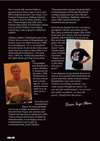 Når vi nevner folk som har forlatt oss                ”Protestgeneralene må passe litt på den hårfi-
 gjennom disse ti årene, risper vi inn et stort        ne balansegangen mellom ekte Woodstock-
 RIP til følgende personer: Axel Jensen, Tove          nostalgia-engasjement og Cirkus Merano”,
 Funderud Johannessen, Oddlaug Johansen,               skrev Tom Stalsberg i Dagbladet under festi-
 Tron Øgrim, Sven O. Høiby, Erik Bye, Tove             valen i 2003. Samme året havnet
 Bye, Thomas Koppel, Kari Zahl, Anne                   Protestfestivalen på museum.
 Cathrine Skjevesland, Aril Edvardsen, Steinar
 Lem og Triztan Vindtorn. Lars Andreas                 Festivalen har kjempet for livet, vært død og
 Larssen lever, men er preget av Alzheimers            gjenoppstått. Det har vært tenners gnissel,
 sykdom.                                               tårer, latter og innbyrdes kamper. Den er blitt
                                                       hetset med, rost i skyene, blitt møtt med for-
 Tidligere redaktør i Fædrelandsvennen Finn            bannelse, blitt beskyldt for å dovne hen og
 Holmer Hoven sa dette til Morgenbladet, om            blitt sett på som
 hvorfor avisen som slaktet festivalen i 2000,         genial. Det siste
 nå er hovedsponsor: ”Ja, vi var kritiske da           sa ”den siste
 festivalen startet, for da var den veldig uorga-      bohem” Laurie
 nisert. Etter hvert synes vi den er blitt et ver-     Grundt, bergen-
 difullt tilskudd til kulturlivet”. Vårt Land          seren i fristaden
 skrev i 2007 om ”Anarkistisk protestkaos”,            Christiania:
 der Vigdis Hjorth og Erling Fossen uttalte            ”Tanken om en
                               seg.                    protestfestival
                               ”Likegyldighet          er ikke riktig
                                truer demokratiet”,    klok, den er
                                sa Kine Hellebust      genial.”
                                 til lokalavisen før
                                 festivalen i 2000.    I mine drømmer ser jeg allerede fremover til
                                  ”Hvilken hule er     neste år, hvor jeg hører Patti Smith hamre på
                                  det disse mennes-    gitaren mens hun vandrer rundt på scenen i
                                  kene er krøpet       Bendiksbukta i sine svarte støvler:
                                   opp fra”, sa Lars   I believe everything we dream / can
                                   Andreas Larssen     come to pass through our union / we
                                   under en av de      can turn the world around / we can turn
                                    første festiva-    the earth's revolution / we have the
                                    lene.
                                                       power / People have the power ...

                                 Festivalen er en
                                 fantastisk blan-
                 ding av litt sånne gærninger
                                                                       Svein Inge Olsen
 som oss og overleger og domproster, sa en
 lattermild Jahn Teigen, som sammen med
 Vindtorn ble intervjuet av lokalavisen i 2006.
 ”Enhver festival som inviterer til debatt og
 tankevirksomhet, er selvfølgelig viktig i en
 samfunnsstruktur som er glatt og
 overflatedyrkende, fastslo Vindtorn.




side 60
 