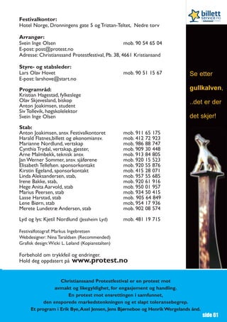 Festivalkontor:
Hotel Norge, Dronningens gate 5 og Triztan-Teltet, Nedre torv

Arrangør:
Svein Inge Olsen                                  mob. 90 54 65 04
E-post: post@protest.no
Adresse: Christianssand Protestfestival, Pb. 38, 4661 Kristiansand

Styre- og stabsleder:
Lars Olav Hovet                                  mob. 90 51 15 67          Se etter
E-post: larshove@start.no

Programråd:                                                                gullkalven,
Kristian Hagestad, fylkeslege
Olav Skjevesland, biskop                                                   ..det er der
Anton Joakimsen, student
Siv Tollevik, høgskolelektor
Svein Inge Olsen                                                           det skjer!
Stab:
Anton Joakimsen, ansv. Festivalkontoret          mob. 911 65 175
Harald Flatnes,billett og økonomiansv.           mob. 412 72 923
Marianne Nordlund, vertskap                      mob. 986 88 747
Cynthia Trydal, vertskap, gjester,               mob. 909 30 448
Arne Malmbekk, teknisk ansv.                     mob. 913 84 805
Jan Werner Sommer, ansv. sjåførene               mob. 920 15 523
Elisabeth Tellefsen. sponsorkontakt              mob. 920 55 876
Kirstin Egeland, sponsorkontakt                  mob. 415 28 071
Linda Aleksandersen, stab,                       mob. 957 55 685
Irene Bakke, stab,                               mob. 920 61 916
Hege Anita Aarvold, stab                         mob. 950 01 957
Marius Peersen, stab                             mob. 934 50 415
Lasse Harstad, stab                              mob. 905 64 849
Lene Biørn, stab                                 mob, 954 17 936
Merete Lundetræ Andersen, stab                   mob. 902 08 574

Lyd og lys: Kjetil Nordlund (Jessheim Lyd)       mob. 481 19 715

Festivalfotograf: Markus Ingebretsen
Webdesigner: Nina Taraldsen (Recommended)
Grafisk design:Wicki L. Løland (Kopianstalten)

Forbehold om trykkfeil og endringer.
Hold deg oppdatert på www.protest.no


                  Christianssand Protestfestival er en protest mot
                avmakt og likegyldighet, for engasjement og handling.
                      En protest mot ensrettingen i samfunnet,
           den ensporede markedstenkningen og et slapt toleransebegrep.
     Et program i Erik Bye,Axel Jensen, Jens Bjørneboe og Henrik Wergelands ånd.
                                                                                   side 61
 