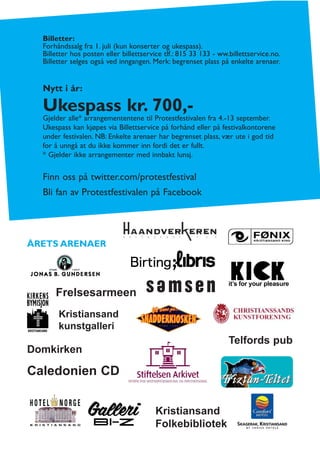 Billetter:
  Forhåndssalg fra 1. juli (kun konserter og ukespass).
  Billetter hos posten eller billettservice tlf.: 815 33 133 - ww.billettservice.no.
  Billetter selges også ved inngangen. Merk: begrenset plass på enkelte arenaer.


  Nytt i år:

  Ukespass kr. 700,-
  Gjelder alle* arrangemententene til Protestfestivalen fra 4.-13 september.
  Ukespass kan kjøpes via Billettservice på forhånd eller på festivalkontorene
  under festivalen. NB: Enkelte arenaer har begrenset plass, vær ute i god tid
  for å unngå at du ikke kommer inn fordi det er fullt.
  * Gjelder ikke arrangementer med innbakt lunsj.

  Finn oss på twitter.com/protestfestival
  Bli fan av Protestfestivalen på Facebook




ÅRETS ARENAER




      Frelsesarmeen
       Kristiansand
       kunstgalleri
                                                                  Telfords pub
Domkirken

Caledonien CD


                                        Kristiansand
                                        Folkebibliotek
 