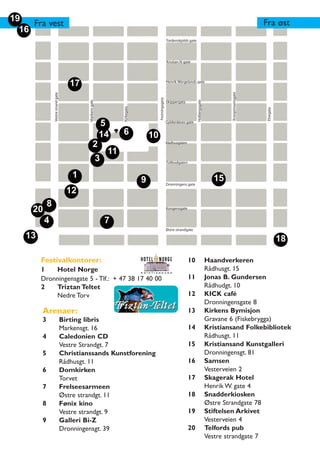 19                                                                                                                                                                        Fra øst
     Fra vest
  16
                                                                                                           Tordenskjolds gate




                                                                                                           Kristian IV gate




                                        17                                                                 Henrik Wergelands gate




                                                                                                                                                       Kronprinsensgate
                Vestre strand gate




                                                                                           Festningsgata




                                                                                                                                Holbergsgate
                                              Markens gate

                                                                                                           Skippergata




                                                                      Kirkegata




                                                                                                                                                                           Elvegata
                                                             5                                             Gyldenløves gate


                                                             14       6               10
                                                      2                                                    Rådhusgaten

                                                                 11
                                                             3                                             Tollbodgaten


                                         1                                                                                                       15
                                                                                  9                        Dronningens gate
                                       12
            8
     20                                                                                                    Kongensgate


          4                                                      7
                                                                                                           Østre strandgate
   13                                                                                                                                                                                 18

        Festivalkontorer:                                                                                                 10                   Haandverkeren
        1   Hotel Norge                                                                                                                        Rådhusgt. 15
        Dronningensgate 5 - Tlf.: + 47 38 17 40 00                                                                        11                   Jonas B. Gundersen
        2   Triztan Teltet                                                                                                                     Rådhudgt. 10
            Nedre Torv                                                                                                    12                   KICK café
                                                                                                                                               Dronningensgate 8
        Arenaer:                                                                                                          13                   Kirkens Bymisjon
        3                            Birting libris                                                                                            Gravane 6 (Fiskebrygga)
                                     Markensgt. 16                                                                        14                   Kristiansand Folkebibliotek
        4                            Caledonien CD                                                                                             Rådhusgt. 11
                                     Vestre Strandgt. 7                                                                   15                   Kristiansand Kunstgalleri
        5                            Christianssands Kunstforening                                                                             Dronningensgt. 81
                                     Rådhusgt. 11                                                                         16                   Samsen
        6                            Domkirken                                                                                                 Vesterveien 2
                                     Torvet                                                                               17                   Skagerak Hotel
        7                            Frelseesarmeen                                                                                            Henrik W. gate 4
                                     Østre strandgt. 11                                                                   18                   Snadderkiosken
        8                            Fønix kino                                                                                                Østre Strandgate 78
                                     Vestre strandgt. 9                                                                   19                   Stiftelsen Arkivet
        9                            Galleri Bi-Z                                                                                              Vesterveien 4
                                     Dronningensgt. 39                                                                    20                   Telfords pub
                                                                                                                                               Vestre strandgate 7
 