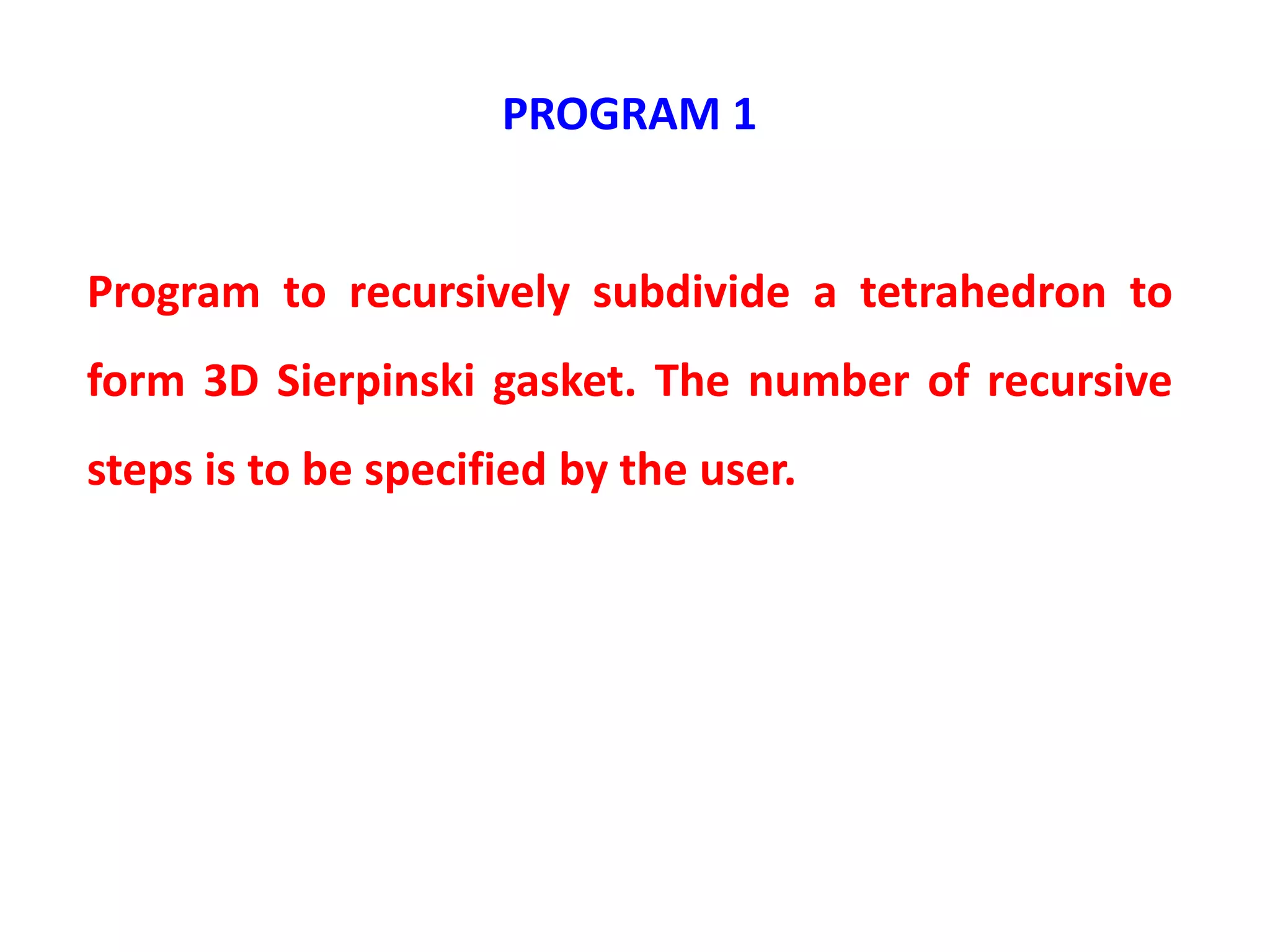 PROGRAM 1
Program to recursively subdivide a tetrahedron to
form 3D Sierpinski gasket. The number of recursive
steps is to be specified by the user.
 