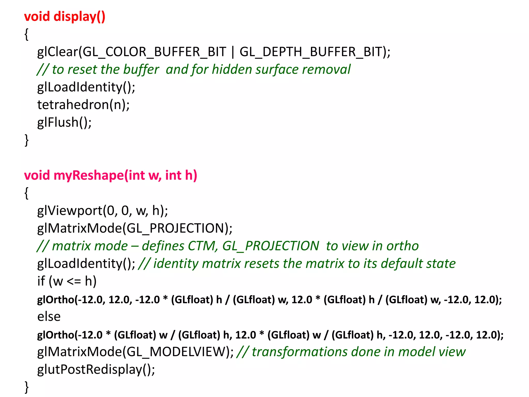 void display()
{
glClear(GL_COLOR_BUFFER_BIT | GL_DEPTH_BUFFER_BIT);
// to reset the buffer and for hidden surface removal
glLoadIdentity();
tetrahedron(n);
glFlush();
}
void myReshape(int w, int h)
{
glViewport(0, 0, w, h);
glMatrixMode(GL_PROJECTION);
// matrix mode – defines CTM, GL_PROJECTION to view in ortho
glLoadIdentity(); // identity matrix resets the matrix to its default state
if (w <= h)
glOrtho(-12.0, 12.0, -12.0 * (GLfloat) h / (GLfloat) w, 12.0 * (GLfloat) h / (GLfloat) w, -12.0, 12.0);
else
glOrtho(-12.0 * (GLfloat) w / (GLfloat) h, 12.0 * (GLfloat) w / (GLfloat) h, -12.0, 12.0, -12.0, 12.0);
glMatrixMode(GL_MODELVIEW); // transformations done in model view
glutPostRedisplay();
}
 