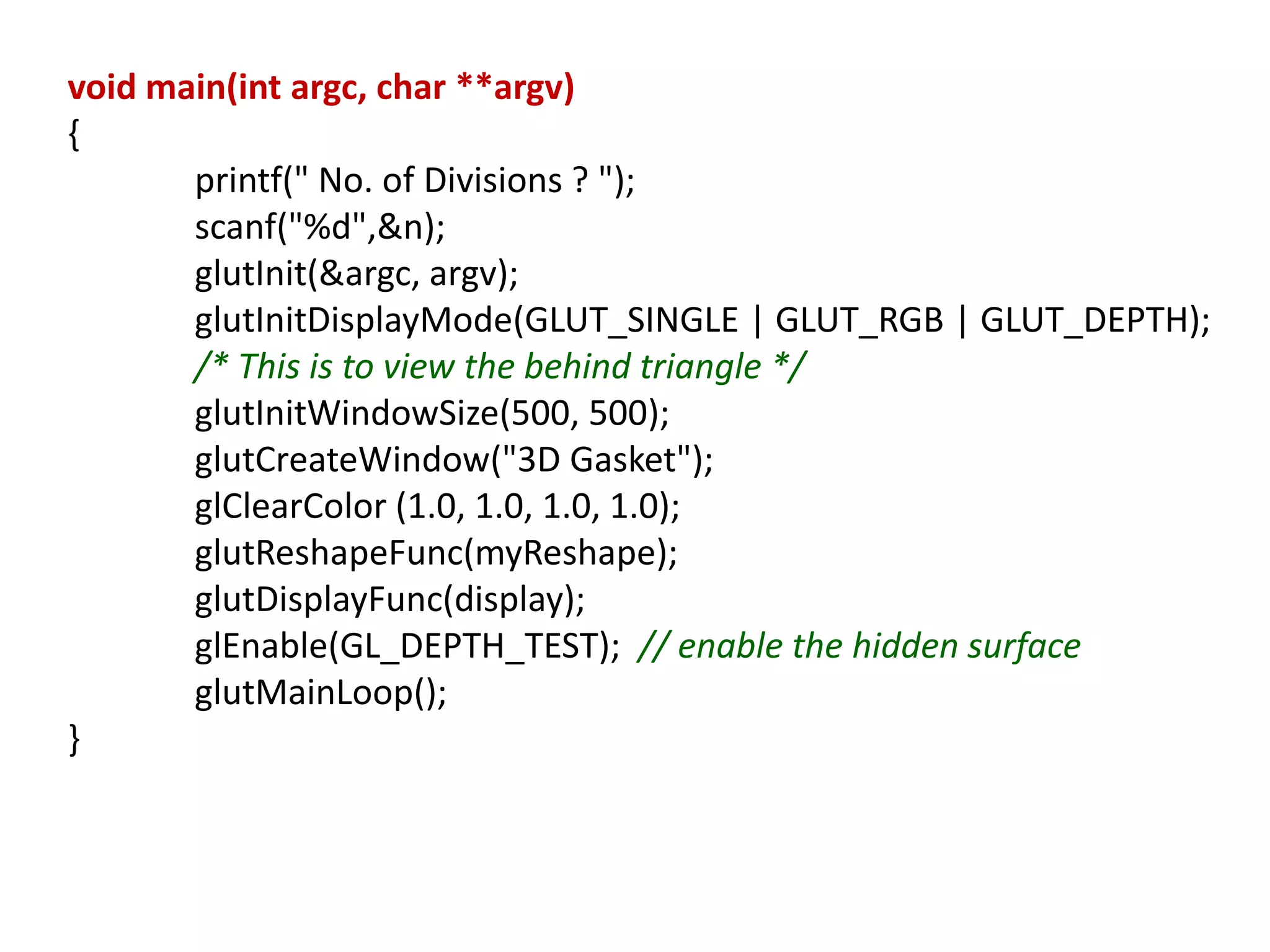 void main(int argc, char **argv)
{
printf(" No. of Divisions ? ");
scanf("%d",&n);
glutInit(&argc, argv);
glutInitDisplayMode(GLUT_SINGLE | GLUT_RGB | GLUT_DEPTH);
/* This is to view the behind triangle */
glutInitWindowSize(500, 500);
glutCreateWindow("3D Gasket");
glClearColor (1.0, 1.0, 1.0, 1.0);
glutReshapeFunc(myReshape);
glutDisplayFunc(display);
glEnable(GL_DEPTH_TEST); // enable the hidden surface
glutMainLoop();
}
 