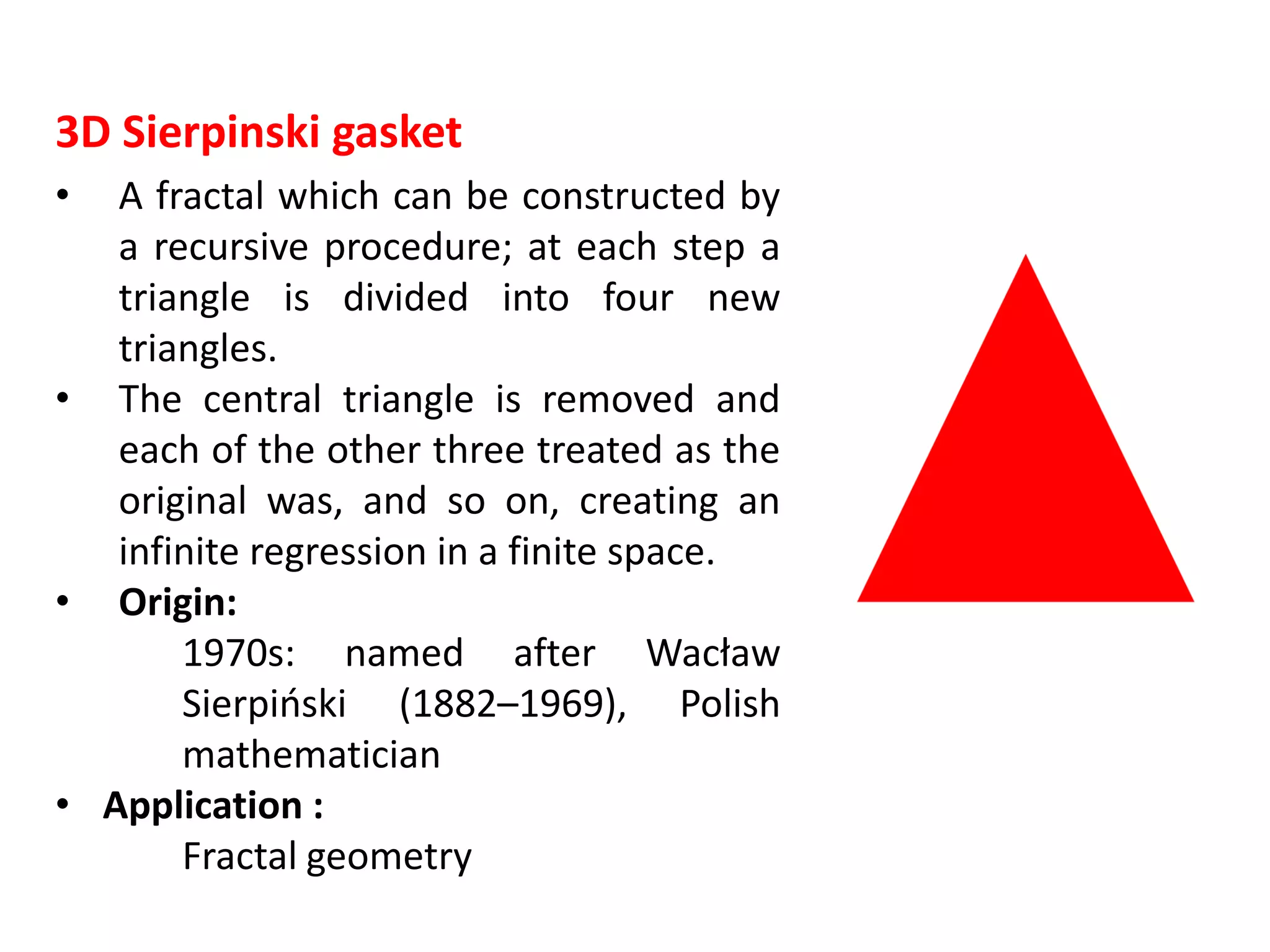 3D Sierpinski gasket
• A fractal which can be constructed by
a recursive procedure; at each step a
triangle is divided into four new
triangles.
• The central triangle is removed and
each of the other three treated as the
original was, and so on, creating an
infinite regression in a finite space.
• Origin:
1970s: named after Wacław
Sierpiński (1882–1969), Polish
mathematician
• Application :
Fractal geometry
 