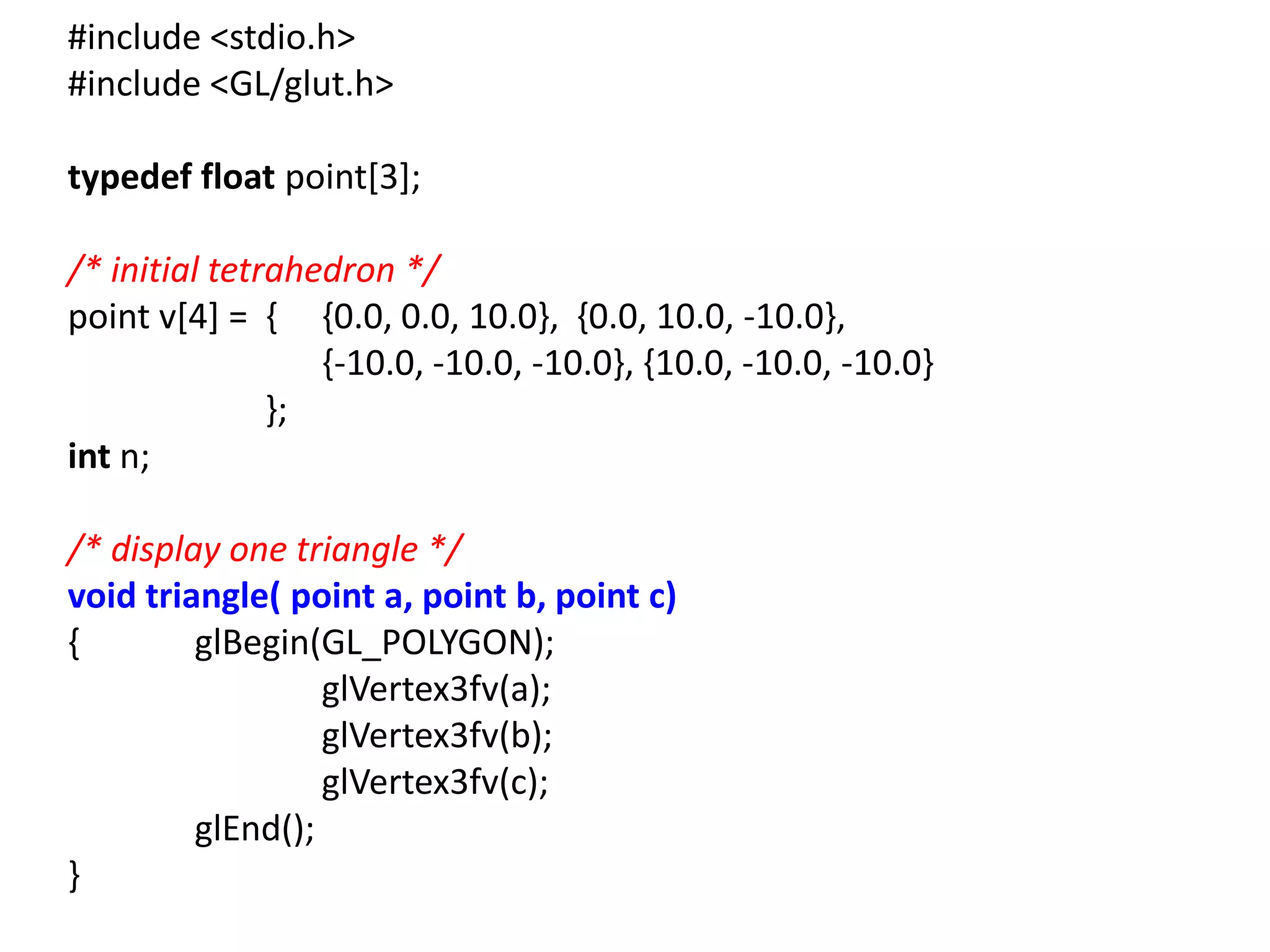 #include <stdio.h>
#include <GL/glut.h>
typedef float point[3];
/* initial tetrahedron */
point v[4] = { {0.0, 0.0, 10.0}, {0.0, 10.0, -10.0},
{-10.0, -10.0, -10.0}, {10.0, -10.0, -10.0}
};
int n;
/* display one triangle */
void triangle( point a, point b, point c)
{ glBegin(GL_POLYGON);
glVertex3fv(a);
glVertex3fv(b);
glVertex3fv(c);
glEnd();
}
 