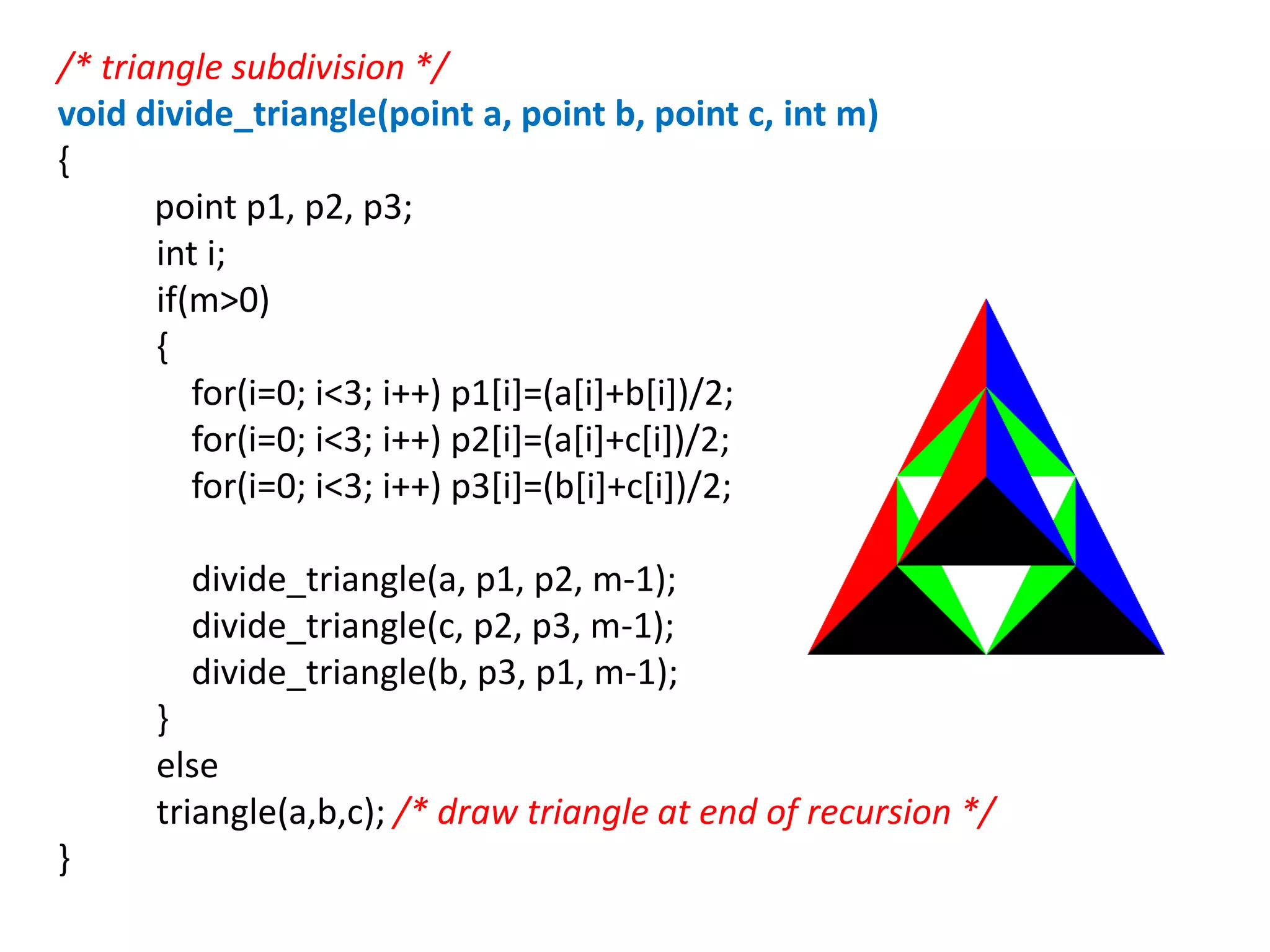 /* triangle subdivision */
void divide_triangle(point a, point b, point c, int m)
{
point p1, p2, p3;
int i;
if(m>0)
{
for(i=0; i<3; i++) p1[i]=(a[i]+b[i])/2;
for(i=0; i<3; i++) p2[i]=(a[i]+c[i])/2;
for(i=0; i<3; i++) p3[i]=(b[i]+c[i])/2;
divide_triangle(a, p1, p2, m-1);
divide_triangle(c, p2, p3, m-1);
divide_triangle(b, p3, p1, m-1);
}
else
triangle(a,b,c); /* draw triangle at end of recursion */
}
 