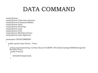 DATA COMMAND
using System;
using System.Collections.Generic;
using System.ComponentModel;
using System.Data;
using System.Drawing;
using System.Linq;
using System.Text;
using System.Windows.Forms;
using System.Data.SqlClient;
namespace DATACOMMAND
{
public partial class Form1 : Form
{
string connectionstring =@"Data Source=CLIENT1-PC;Initial Catalog=SARAS;Integrated
Security=True";
public Form1()
{
InitializeComponent();
}
 