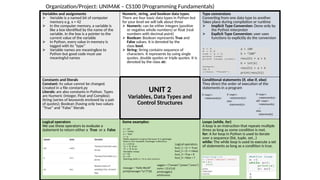 Variables and assignments
 Variable is a named bit of computer
memory e.g. x = 42
 In the computer memory, a variable is
like a box identified by the name of the
variable. In the box is a pointer to the
current value of the variable
 In Python, every value in memory is
tagged with its “type”
 Variable names are meaningless to
Python but good code must use
meaningful names
Numeric, string, and boolean data types.
There are four basic data types in Python but
for your level we will talk about three
 Numeric: can be either integers (positive
or negative whole numbers) or float (real
numbers with decimal point)
 Boolean: Boolean represents True and
False values. It is denoted by the
class bool.
 String: String contains sequence of
characters. It represents by using single
quotes, double quotes or triple quotes. It is
denoted by the class str.
Type conversions
Converting from one data type to another.
Takes place during compilation or runtime
 Implicit Type Conversion: Done only by
the Python interpreter
 Explicit Type Conversion: user uses
functions to explicitly do the conversion
Constants and literals
Constant: its value cannot be changed.
Created in a file constant.py
Literals: are also constants in Python. Types
are Numeric (Integer, Float and Complex);
String (series of keywords enclosed by a pair
of quotes); Boolean (having only two values
“True” and “False” literals
UNIT 2
Variables, Data Types and
Control Structures
Conditional statements (if, else if, else)
They direct the order of execution of the
statements in a program
Logical operators
We use these operators to evaluate a
statement to return either a True or a False
Some examples: Loops (while, for)
A loop is an instruction that repeats multiple
times as long as some condition is met.
for: A for loop in Python is used to iterate
over a sequence (list, tuple, set…)
while: The while loop is used to execute a set
of statements as long as a condition is true.
Da.
Organization/Project: UNIMAK – CS100 (Programming Fundamentals)
 