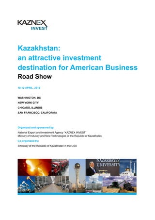 Kazakhstan:
an attractive investment
destination for American Business
Road Show
10-12 APRIL, 2012


WASHINGTON, DC
NEW YORK CITY
CHICAGO, ILLINOIS
SAN FRANCISCO, CALIFORNIA




Organized and sponsored by:
National Export and Investment Agency “KAZNEX INVEST”
Ministry of Industry and New Technologies of the Republic of Kazakhstan
Co-organized by:
Embassy of the Republic of Kazakhstan in the USA
 