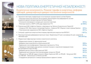 НОВА ПОЛІТИКА ЕНЕРГЕТИЧНОЇ НЕЗАЛЕЖНОСТІ 
Енергетична незалежність. Ринкові тарифи в енергетиці, реформа 
субсидій, диверсифікація джерел постачання енергоносіїв 
• Залучення інвесторів у модернізацію та експлуатацію газотранспортної системи України 
- Реалізація закону про внесення змін до деяких законів України про реформування системи 
управління єдиною газотранспортною системою України 
- Оголошення міжнародного конкурсу для залучення інвесторів 2015 р. 
-Реалізація проекту з ЄБРР та ЄІБ щодо модернізації ГТС до 2020 р. 
• Реорганізація НАК «Нафтогаз України» у відповідності до Третього Енергетичного Пакету ЄС 
- Створення ПАТ «Магістральні газопроводи України», створення ПАТ «Підземні газові сховища України» 2015 р. 
- Повне фінансове оздоровлення НАК «Нафтогаз України» 2017 р. 
• Інтеграція української енергосистеми в мережу європейських енергосистем ENTSO-E з 2017 р. 
• Реалізація програми реформування вугільної галузі. Приватизація 37 шахт, консервація 24 шахт, закриття 32 
збиткових шахт 2015-2019 рр. 
• Модернізація інфраструктури паливно-енергетичного комплексу 
- Модернізація атомних та гідроелектростанцій 
- Добудова нових енергоблоків на Хмельницькій АЕС 2020 р. 
- Будівництво газогону Дроздовичі-Германовичі протяжністю 110 км 2018 р. 
- Проведення переговорів щодо допуску іноземних танкерів зі скрапленим природним газом 
для проходження через Босфор 2015 р. 
- Добудова третього блоку на Дністровській ГАЕС 2015 р. 
- Будівництво магістральних ліній електропередач потужністю 750 кВт 2017 р. 
- Збільшення на 1600 мВт видачі потужності Южно-Української АЕС, на 700 мВт – Запорізької АЕС 
і на 1000 мВт – Хмельницької та Рівненської АЕС 2016 р. 
- Спорудження центрального сховища відпрацьованого ядерного палива перша черга – 2017 р. 
10 
 
