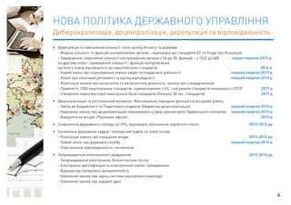 НОВА ПОЛІТИКА ДЕРЖАВНОГО УПРАВЛІННЯ 
Дебюрократизація, децентралізація, дерегуляція та відповідальність 
• Дерегуляція та зменшення кількості точок дотику бізнесу та держави 
- Модель кількості та функцій контролюючих органів – відповідно до стандартів ЄС та Угоди про Асоціацію 
- Завершення скорочення кількості контролюючих органів з 56 до 28, функцій – з 1032 до 680 перше півріччя 2015 р. 
на другому етапі – приведення кількості і функцій контролюючих 
органів у повну відповідність до європейських стандартів 2016 р. 
- Новий закон про ліцензування певних видів господарської діяльності перший квартал 2015 р. 
- Закон про технічний регламент та оцінку відповідності перший квартал 2015 р. 
- Реалізація закону про метрологію та метрологічну діяльність, закону про стандартизацію 
- Прийняття 1500 національних стандартів, гармонізованих з ЄС, скасування стандартів колишнього СРСР 2017 р. 
- Створення повнотекстової електронної бази стандартів (близько 28 тис. стандартів) 2017 р. 
• Децентралізація та регіональний розвиток. Максимальна передача функцій на місцевий рівень 
- Зміни до Бюджетного та Податкового кодексів (бюджетна децентралізація) перший квартал 2015 р. 
- Ухвалення закону про децентралізацію повноважень у сфері архітектурно-будівельного контролю перший квартал 2015 р. 
- Відкриття на місцях «Прозорих офісів» 2015 р. 
• Скорочення державного сектору на 10%, відповідне збільшення заробітної платні 2015-2016 рр. 
• Оновлення державних кадрів і конкурсний відбір на новій основі 
- Реалізація закону про очищення влади 2015-2016 рр. 
- Новий закон про державну службу перший квартал 2015 р. 
- Персональна відповідальність чиновників 
• Запровадження електронного врядування 2015-2016 рр. 
- Запровадження електронних безконтактних послуг 
- Електронна ідентифікація та електронний підпис громадянина 
- Відмова від паперового документообігу 
- Ухвалення закону про єдину систему електронної взаємодії 
- Ухвалення закону про відкриті дані 
4 
 