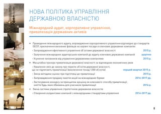 НОВА ПОЛІТИКА УПРАВЛІННЯ 
ДЕРЖАВНОЮ ВЛАСНІСТЮ 
Міжнародний аудит, корпоративне управління, 
приватизація державних активів 
• Проведення міжнародного аудиту, впровадження корпоративного управління відповідно до стандартів 
ОЕСР, призначення визнаних фахівців на керівні посади в ключових державних компаніях 
- Запровадження ефективного управління об’єктами державної власності 2015 р. 
- Залучення міжнародних аудиторських компаній до аудиту ключових державних компаній щорічно 
- Усунення чиновників від управління державними компаніями 2015 р. 
• Масштабна прозора приватизація державної власності за відповідних економічних умов 
- Ухвалення змін до закону про перелік об’єктів державної власності, 
що не підлягають приватизації (виключення понад 1200 об’єктів) перший квартал 2015 р. 
- Зміна методики оцінки при підготовці до приватизації 2015 р. 
- Запровадження продажу пакетів акцій на міжнародних біржах 2016-2017 рр. 
- Застосування конкурсу за принципом аукціону як ключового способу приватизації, 
зняття будь-яких обмежень для учасників приватизації 2016 р. 
• Зміна системи управління стратегічною державною власністю 
- Створення холдингових компаній з міжнародними стандартами управління 2016-2017 рр. 
8 
 