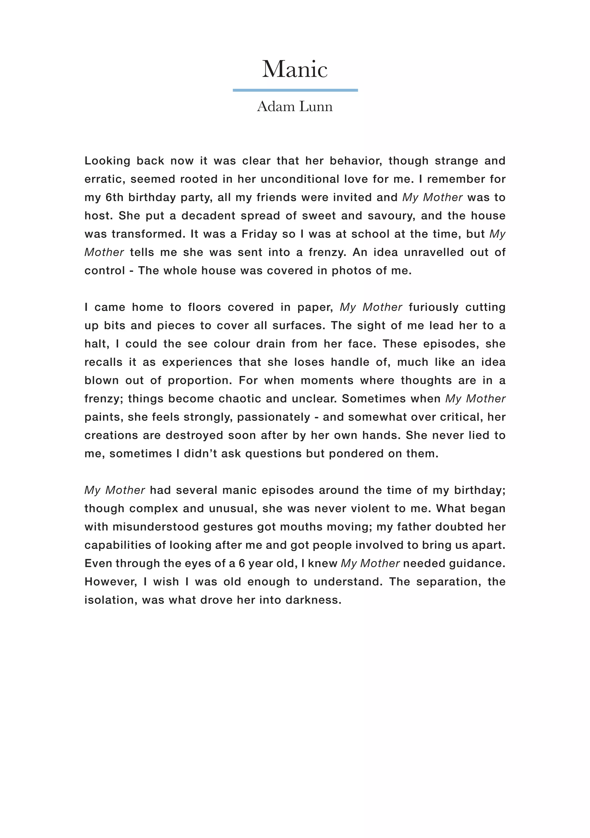 Manic
Adam Lunn
Looking back now it was clear that her behavior, though strange and
erratic, seemed rooted in her unconditional love for me. I remember for
my 6th birthday party, all my friends were invited and My Mother was to
host. She put a decadent spread of sweet and savoury, and the house
was transformed. It was a Friday so I was at school at the time, but My
Mother tells me she was sent into a frenzy. An idea unravelled out of
control - The whole house was covered in photos of me.
I came home to floors covered in paper, My Mother furiously cutting
up bits and pieces to cover all surfaces. The sight of me lead her to a
halt, I could the see colour drain from her face. These episodes, she
recalls it as experiences that she loses handle of, much like an idea
blown out of proportion. For when moments where thoughts are in a
frenzy; things become chaotic and unclear. Sometimes when My Mother
paints, she feels strongly, passionately - and somewhat over critical, her
creations are destroyed soon after by her own hands. She never lied to
me, sometimes I didn’t ask questions but pondered on them.
My Mother had several manic episodes around the time of my birthday;
though complex and unusual, she was never violent to me. What began
with misunderstood gestures got mouths moving; my father doubted her
capabilities of looking after me and got people involved to bring us apart.
Even through the eyes of a 6 year old, I knew My Mother needed guidance.
However, I wish I was old enough to understand. The separation, the
isolation, was what drove her into darkness.
 
