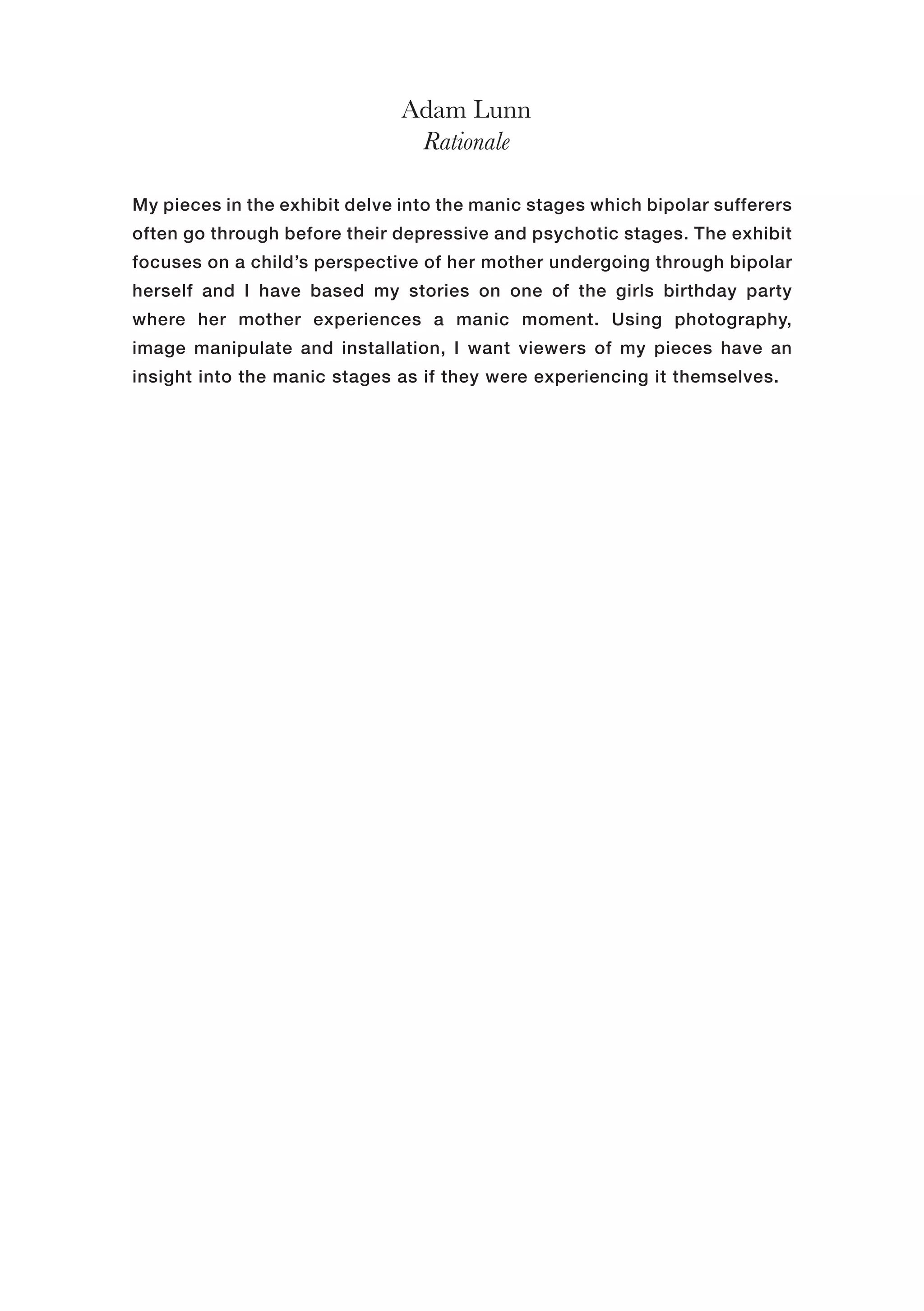 Adam Lunn
Rationale
My pieces in the exhibit delve into the manic stages which bipolar sufferers
often go through before their depressive and psychotic stages. The exhibit
focuses on a child’s perspective of her mother undergoing through bipolar
herself and I have based my stories on one of the girls birthday party
where her mother experiences a manic moment. Using photography,
image manipulate and installation, I want viewers of my pieces have an
insight into the manic stages as if they were experiencing it themselves.
 