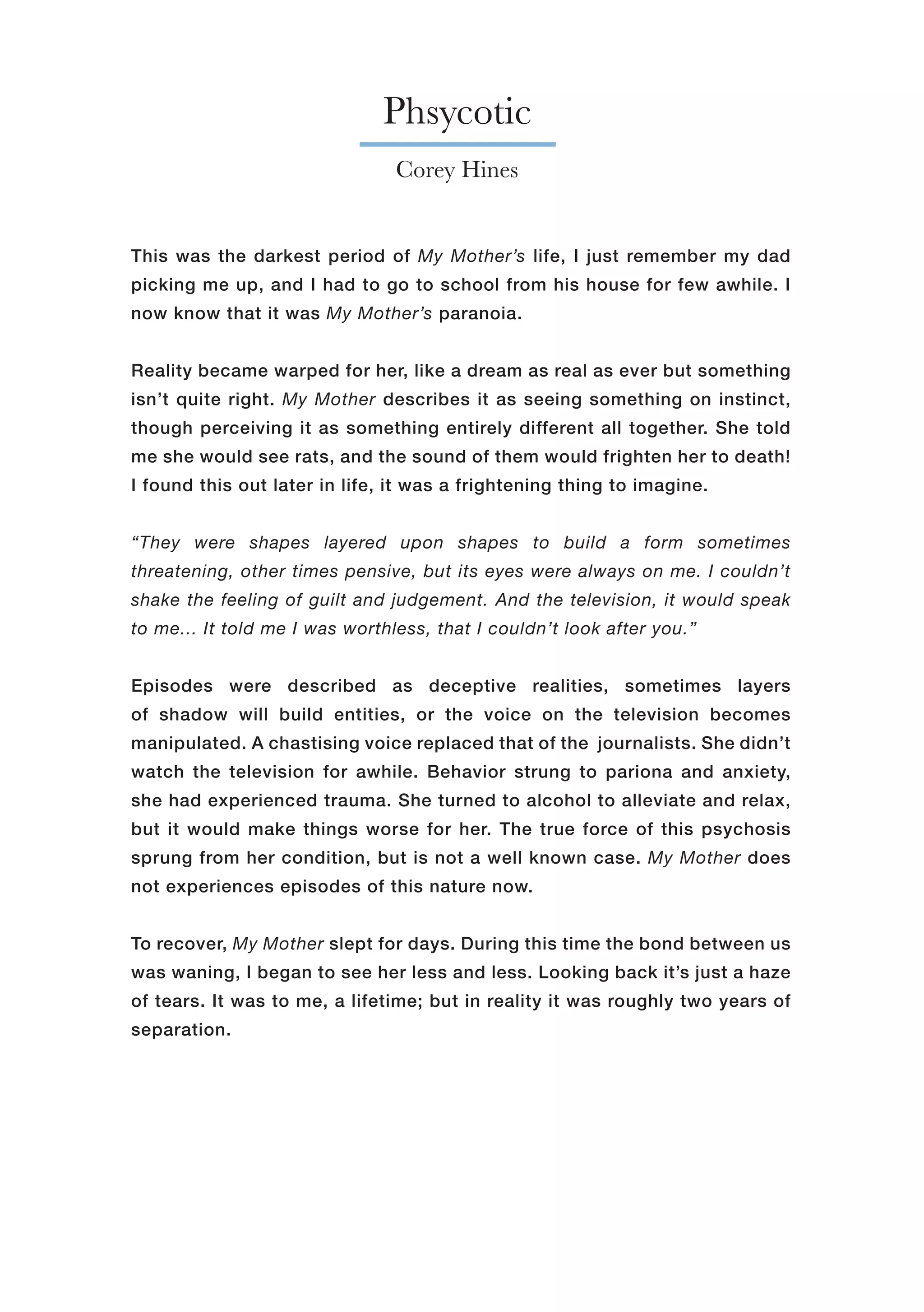 Phsycotic
Corey Hines
This was the darkest period of My Mother’s life, I just remember my dad
picking me up, and I had to go to school from his house for few awhile. I
now know that it was My Mother’s paranoia.
Reality became warped for her, like a dream as real as ever but something
isn’t quite right. My Mother describes it as seeing something on instinct,
though perceiving it as something entirely different all together. She told
me she would see rats, and the sound of them would frighten her to death!
I found this out later in life, it was a frightening thing to imagine.
“They were shapes layered upon shapes to build a form sometimes
threatening, other times pensive, but its eyes were always on me. I couldn’t
shake the feeling of guilt and judgement. And the television, it would speak
to me... It told me I was worthless, that I couldn’t look after you.”
Episodes were described as deceptive realities, sometimes layers
of shadow will build entities, or the voice on the television becomes
manipulated. A chastising voice replaced that of the journalists. She didn’t
watch the television for awhile. Behavior strung to pariona and anxiety,
she had experienced trauma. She turned to alcohol to alleviate and relax,
but it would make things worse for her. The true force of this psychosis
sprung from her condition, but is not a well known case. My Mother does
not experiences episodes of this nature now.
To recover, My Mother slept for days. During this time the bond between us
was waning, I began to see her less and less. Looking back it’s just a haze
of tears. It was to me, a lifetime; but in reality it was roughly two years of
separation.
 