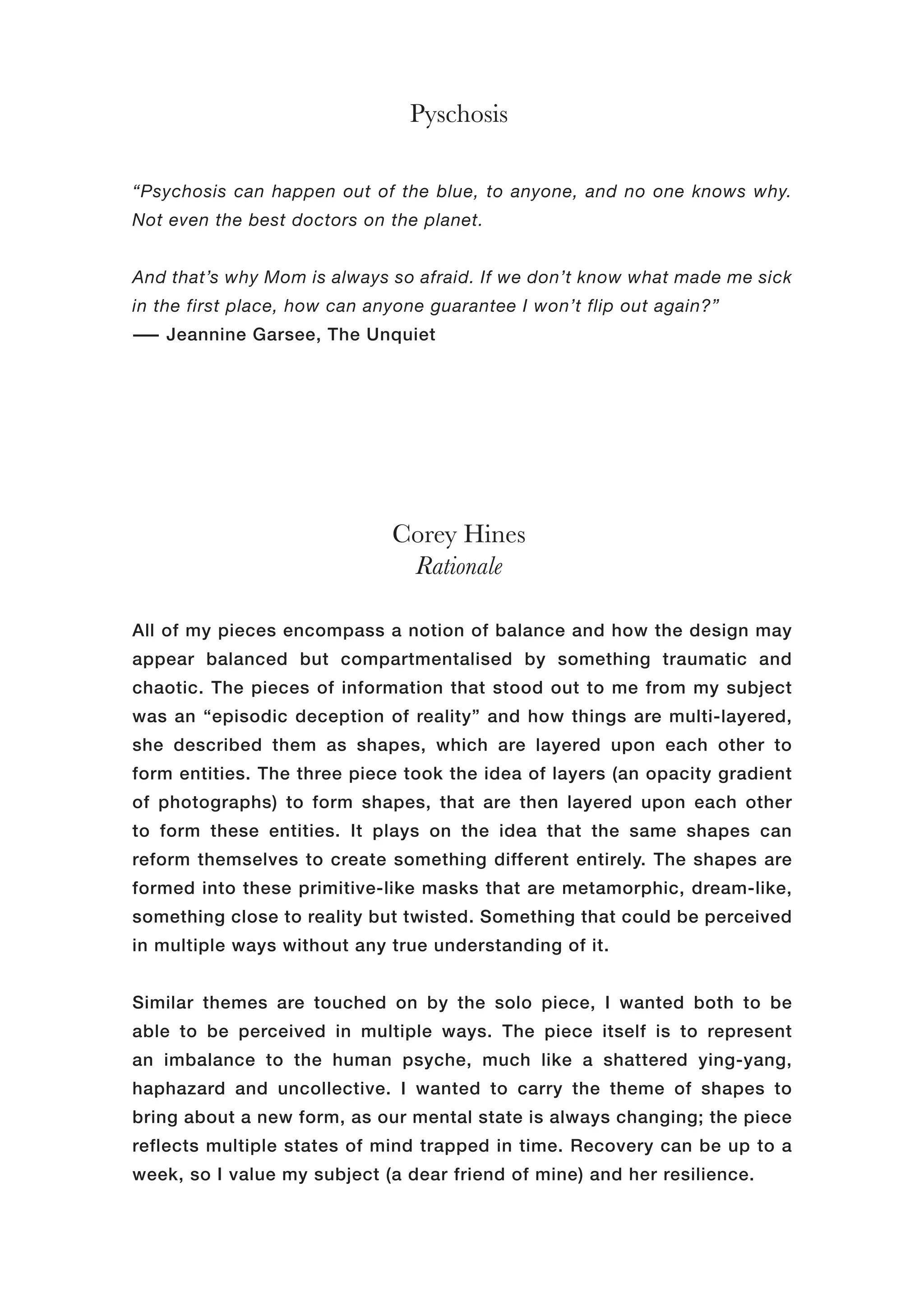 Corey Hines
Rationale
Pyschosis
All of my pieces encompass a notion of balance and how the design may
appear balanced but compartmentalised by something traumatic and
chaotic. The pieces of information that stood out to me from my subject
was an “episodic deception of reality” and how things are multi-layered,
she described them as shapes, which are layered upon each other to
form entities. The three piece took the idea of layers (an opacity gradient
of photographs) to form shapes, that are then layered upon each other
to form these entities. It plays on the idea that the same shapes can
reform themselves to create something different entirely. The shapes are
formed into these primitive-like masks that are metamorphic, dream-like,
something close to reality but twisted. Something that could be perceived
in multiple ways without any true understanding of it.
Similar themes are touched on by the solo piece, I wanted both to be
able to be perceived in multiple ways. The piece itself is to represent
an imbalance to the human psyche, much like a shattered ying-yang,
haphazard and uncollective. I wanted to carry the theme of shapes to
bring about a new form, as our mental state is always changing; the piece
reflects multiple states of mind trapped in time. Recovery can be up to a
week, so I value my subject (a dear friend of mine) and her resilience.
“Psychosis can happen out of the blue, to anyone, and no one knows why.
Not even the best doctors on the planet.
And that’s why Mom is always so afraid. If we don’t know what made me sick
in the first place, how can anyone guarantee I won’t flip out again?”
― Jeannine Garsee, The Unquiet
 