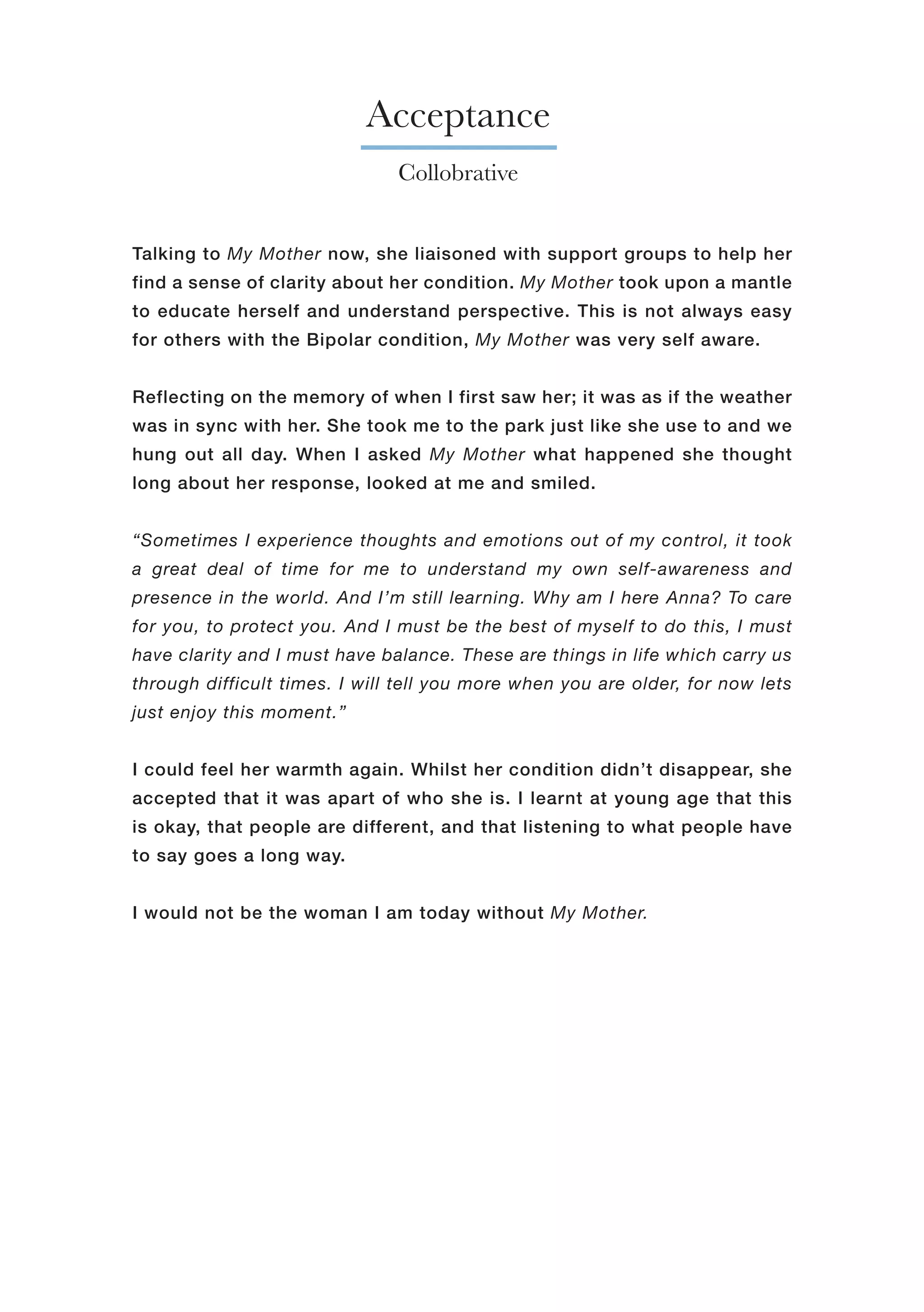 Acceptance
Collobrative
Talking to My Mother now, she liaisoned with support groups to help her
find a sense of clarity about her condition. My Mother took upon a mantle
to educate herself and understand perspective. This is not always easy
for others with the Bipolar condition, My Mother was very self aware.
Reflecting on the memory of when I first saw her; it was as if the weather
was in sync with her. She took me to the park just like she use to and we
hung out all day. When I asked My Mother what happened she thought
long about her response, looked at me and smiled.
“Sometimes I experience thoughts and emotions out of my control, it took
a great deal of time for me to understand my own self-awareness and
presence in the world. And I’m still learning. Why am I here Anna? To care
for you, to protect you. And I must be the best of myself to do this, I must
have clarity and I must have balance. These are things in life which carry us
through difficult times. I will tell you more when you are older, for now lets
just enjoy this moment.”
I could feel her warmth again. Whilst her condition didn’t disappear, she
accepted that it was apart of who she is. I learnt at young age that this
is okay, that people are different, and that listening to what people have
to say goes a long way.
I would not be the woman I am today without My Mother.
 