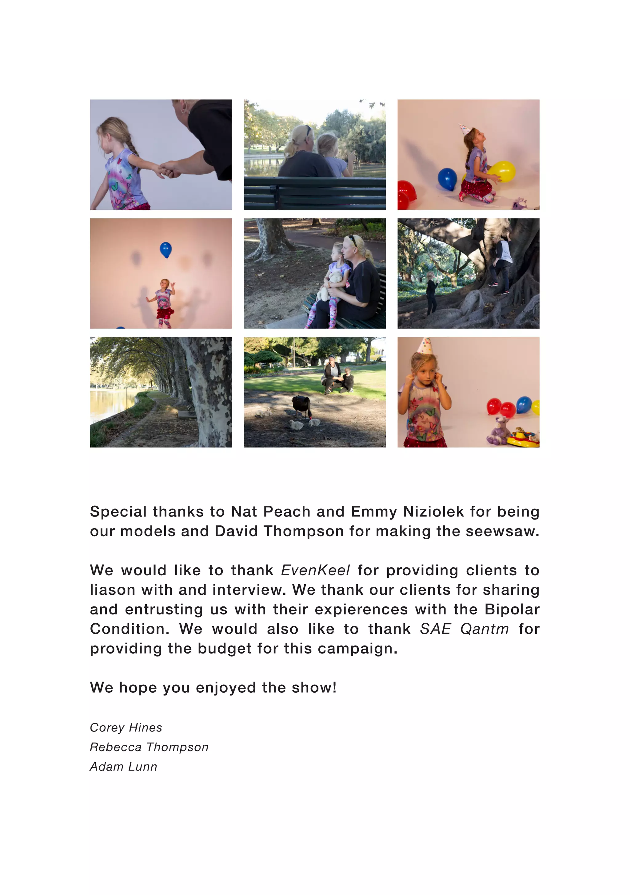 Special thanks to Nat Peach and Emmy Niziolek for being
our models and David Thompson for making the seewsaw.
We would like to thank EvenKeel for providing clients to
liason with and interview. We thank our clients for sharing
and entrusting us with their expierences with the Bipolar
Condition. We would also like to thank SAE Qantm for
providing the budget for this campaign.
We hope you enjoyed the show!
Corey Hines
Rebecca Thompson
Adam Lunn
 