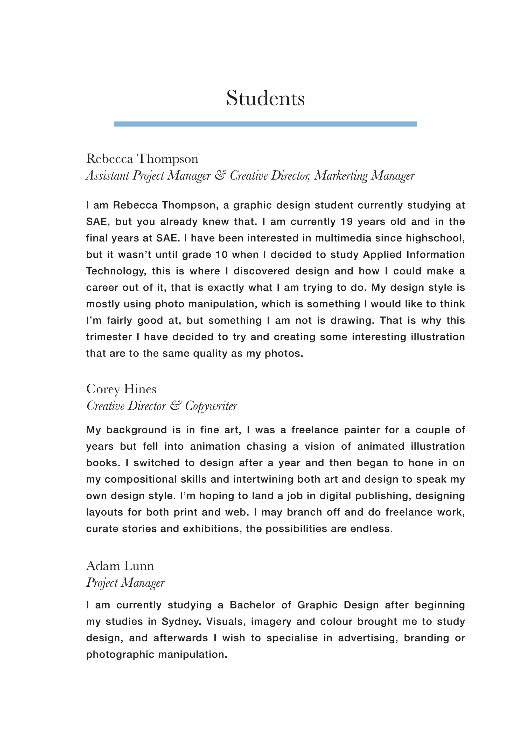 Corey Hines
Creative Director & Copywriter
Adam Lunn
Project Manager
Rebecca Thompson
Assistant Project Manager & Creative Director, Markerting Manager
Students
I am Rebecca Thompson, a graphic design student currently studying at
SAE, but you already knew that. I am currently 19 years old and in the
final years at SAE. I have been interested in multimedia since highschool,
but it wasn’t until grade 10 when I decided to study Applied Information
Technology, this is where I discovered design and how I could make a
career out of it, that is exactly what I am trying to do. My design style is
mostly using photo manipulation, which is something I would like to think
I’m fairly good at, but something I am not is drawing. That is why this
trimester I have decided to try and creating some interesting illustration
that are to the same quality as my photos.
I am currently studying a Bachelor of Graphic Design after beginning
my studies in Sydney. Visuals, imagery and colour brought me to study
design, and afterwards I wish to specialise in advertising, branding or
photographic manipulation.
My background is in fine art, I was a freelance painter for a couple of
years but fell into animation chasing a vision of animated illustration
books. I switched to design after a year and then began to hone in on
my compositional skills and intertwining both art and design to speak my
own design style. I’m hoping to land a job in digital publishing, designing
layouts for both print and web. I may branch off and do freelance work,
curate stories and exhibitions, the possibilities are endless.
 