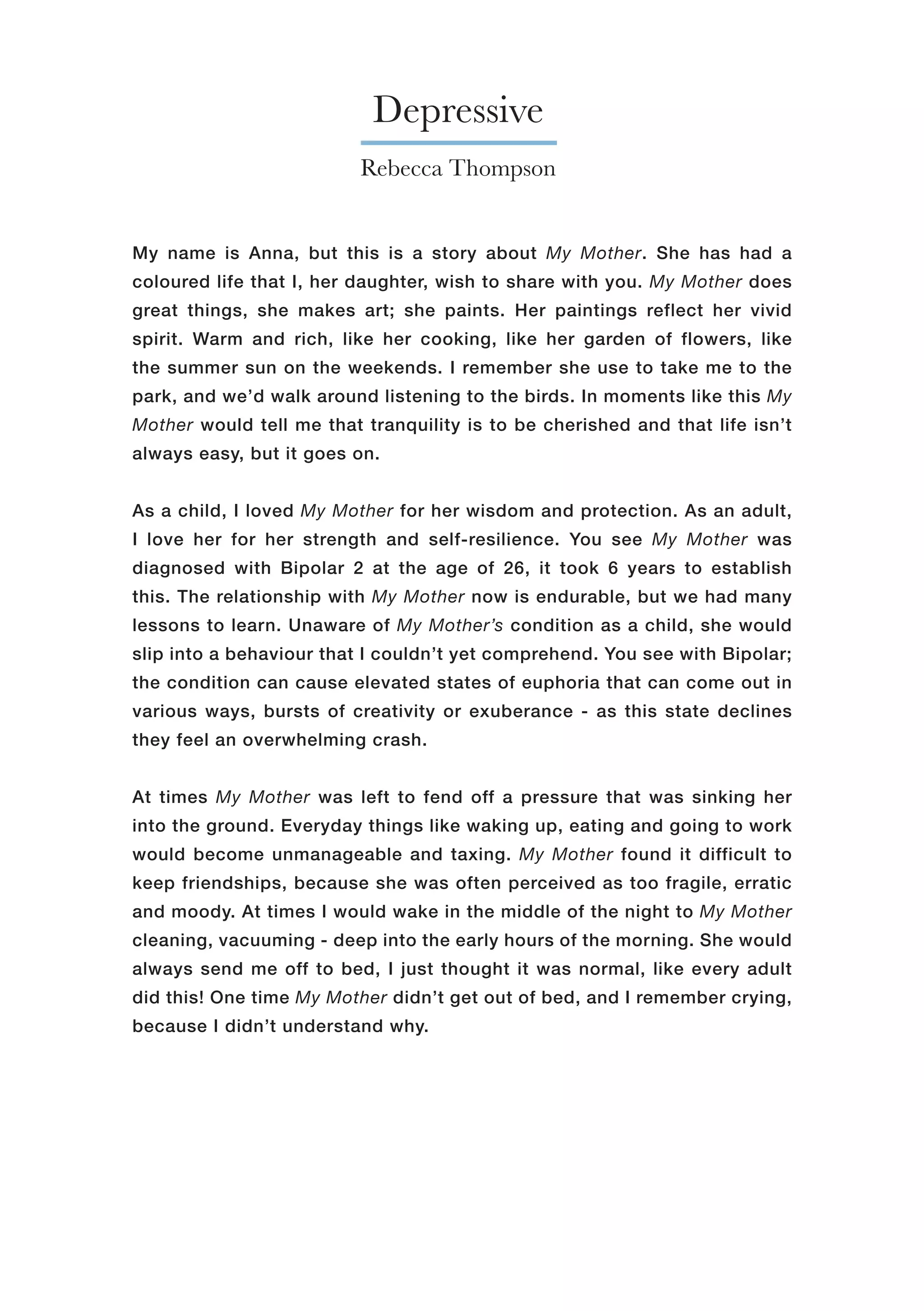 Depressive
My name is Anna, but this is a story about My Mother. She has had a
coloured life that I, her daughter, wish to share with you. My Mother does
great things, she makes art; she paints. Her paintings reflect her vivid
spirit. Warm and rich, like her cooking, like her garden of flowers, like
the summer sun on the weekends. I remember she use to take me to the
park, and we’d walk around listening to the birds. In moments like this My
Mother would tell me that tranquility is to be cherished and that life isn’t
always easy, but it goes on.
As a child, I loved My Mother for her wisdom and protection. As an adult,
I love her for her strength and self-resilience. You see My Mother was
diagnosed with Bipolar 2 at the age of 26, it took 6 years to establish
this. The relationship with My Mother now is endurable, but we had many
lessons to learn. Unaware of My Mother’s condition as a child, she would
slip into a behaviour that I couldn’t yet comprehend. You see with Bipolar;
the condition can cause elevated states of euphoria that can come out in
various ways, bursts of creativity or exuberance - as this state declines
they feel an overwhelming crash.
At times My Mother was left to fend off a pressure that was sinking her
into the ground. Everyday things like waking up, eating and going to work
would become unmanageable and taxing. My Mother found it difficult to
keep friendships, because she was often perceived as too fragile, erratic
and moody. At times I would wake in the middle of the night to My Mother
cleaning, vacuuming - deep into the early hours of the morning. She would
always send me off to bed, I just thought it was normal, like every adult
did this! One time My Mother didn’t get out of bed, and I remember crying,
because I didn’t understand why.
Rebecca Thompson
 