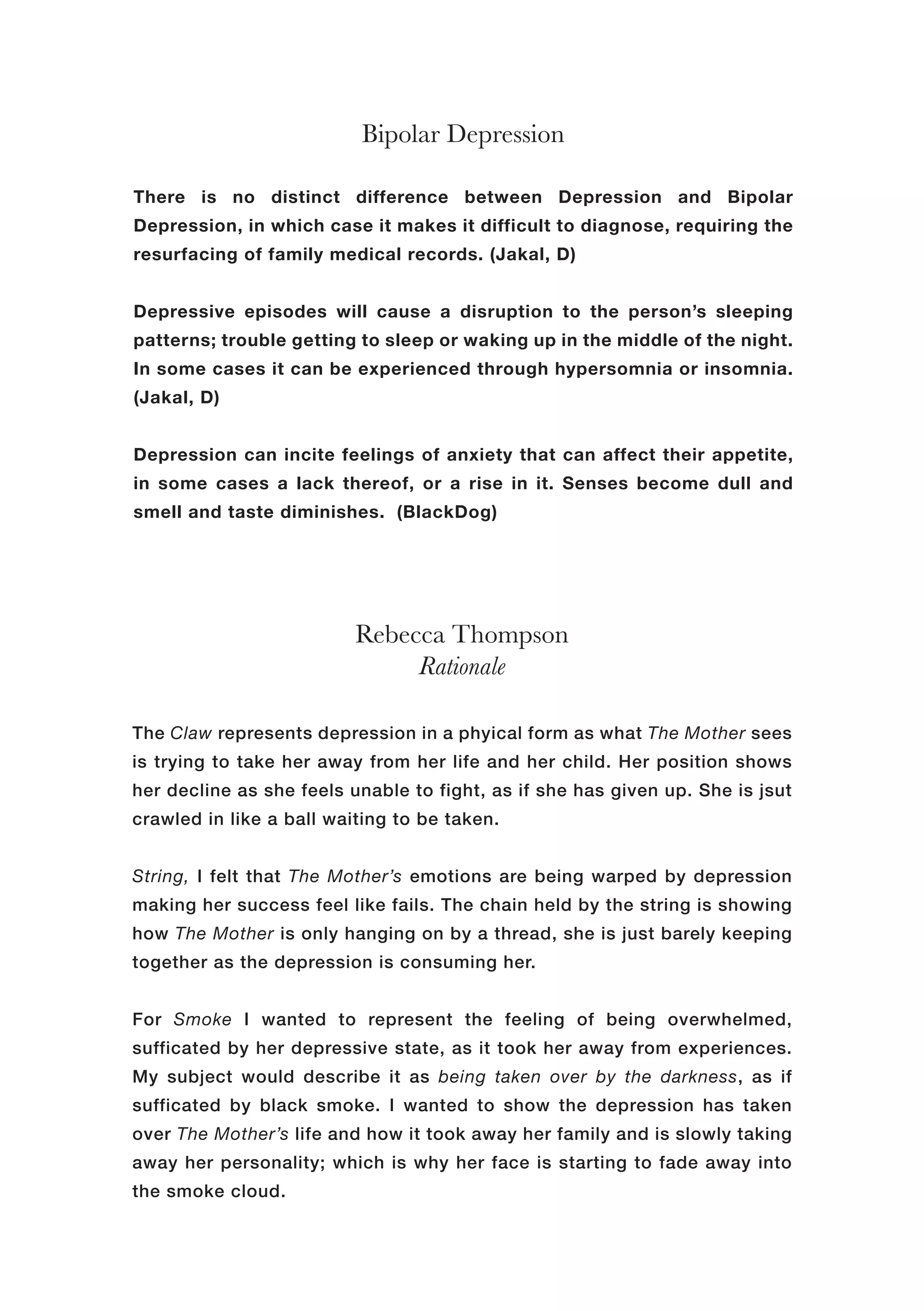 Bipolar Depression
Rebecca Thompson
Rationale
The Claw represents depression in a phyical form as what The Mother sees
is trying to take her away from her life and her child. Her position shows
her decline as she feels unable to fight, as if she has given up. She is jsut
crawled in like a ball waiting to be taken.
String, I felt that The Mother’s emotions are being warped by depression
making her success feel like fails. The chain held by the string is showing
how The Mother is only hanging on by a thread, she is just barely keeping
together as the depression is consuming her.
For Smoke I wanted to represent the feeling of being overwhelmed,
sufficated by her depressive state, as it took her away from experiences.
My subject would describe it as being taken over by the darkness, as if
sufficated by black smoke. I wanted to show the depression has taken
over The Mother’s life and how it took away her family and is slowly taking
away her personality; which is why her face is starting to fade away into
the smoke cloud.
There is no distinct difference between Depression and Bipolar
Depression, in which case it makes it difficult to diagnose, requiring the
resurfacing of family medical records. (Jakal, D)
Depressive episodes will cause a disruption to the person’s sleeping
patterns; trouble getting to sleep or waking up in the middle of the night.
In some cases it can be experienced through hypersomnia or insomnia.
(Jakal, D)
Depression can incite feelings of anxiety that can affect their appetite,
in some cases a lack thereof, or a rise in it. Senses become dull and
smell and taste diminishes. (BlackDog)
 