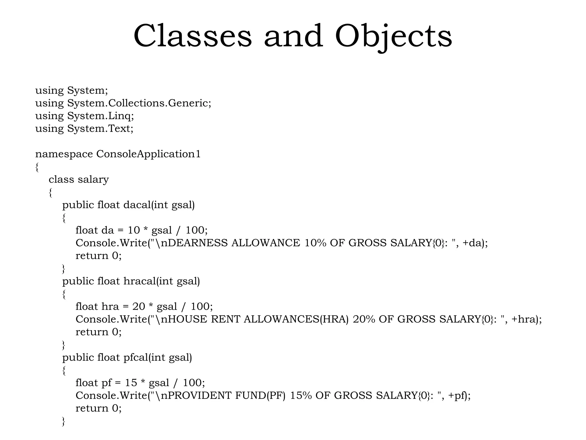 Classes and Objects
using System;
using System.Collections.Generic;
using System.Linq;
using System.Text;
namespace ConsoleApplication1
{
class salary
{
public float dacal(int gsal)
{
float da = 10 * gsal / 100;
Console.Write("nDEARNESS ALLOWANCE 10% OF GROSS SALARY{0}: ", +da);
return 0;
}
public float hracal(int gsal)
{
float hra = 20 * gsal / 100;
Console.Write("nHOUSE RENT ALLOWANCES(HRA) 20% OF GROSS SALARY{0}: ", +hra);
return 0;
}
public float pfcal(int gsal)
{
float pf = 15 * gsal / 100;
Console.Write("nPROVIDENT FUND(PF) 15% OF GROSS SALARY{0}: ", +pf);
return 0;
}