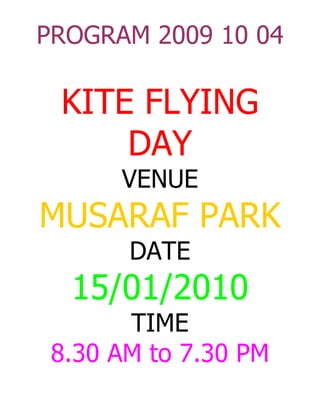 PROGRAM 2009 10 04

 KITE FLYING
     DAY
      VENUE
MUSARAF PARK
       DATE
  15/01/2010
       TIME
 8.30 AM to 7.30 PM
 