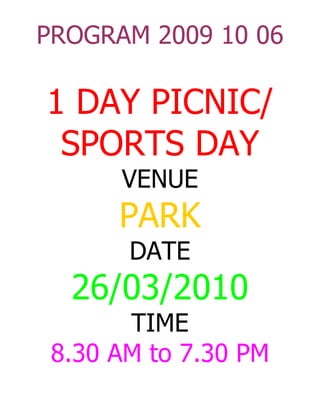PROGRAM 2009 10 06

1 DAY PICNIC/
 SPORTS DAY
      VENUE
      PARK
       DATE
  26/03/2010
       TIME
 8.30 AM to 7.30 PM
 