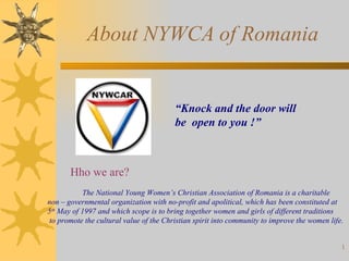 About NYWCA of Romania “ Knock and the door will  be  open to you !”   Hho we are?   The National Young Women’s Christian Association of Romania is a charitable  non – governmental organization with no-profit and apolitical, which has been constituted at  5 th  May of 1997 and which scope is to bring together women and girls of different traditions to promote the cultural value of the Christian spirit into community to improve the women life.  
