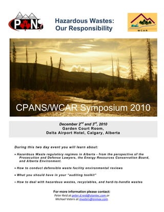 Hazardous Wastes:
Our Responsibility
During this two day event you will learn about:
 Hazardous Waste regulatory regimes in Alberta - from the perspective of the
Prosecution and Defense Lawyers, the Energy Resources Conservation Board,
and Alberta Environment.
 How to conduct defensible waste facility environmental reviews
 What you should have in your “auditing toolkit”
 How to deal with hazardous wastes, recyclables, and hard-to-handle wastes
For more information please contact:
Peter Reid at peter.d.reid@stantec.com or 
Michael Vaters at mvaters@enmax.com. 
December 2nd
and 3rd
, 2010
Garden Court Room,
Delta Airport Hotel, Calgary, Alberta
CPANS/WCAR Symposium 2010
 