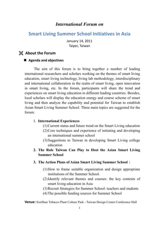 International Forum on<br />Smart Living Summer School Initiatives in Asia<br />January 14, 2011<br />Taipei, Taiwan<br />,[object Object],Agenda and objectives<br />     The aim of this forum is to bring together a number of leading international researchers and scholars working on the themes of smart living education, smart living technology, living lab methodology, interdisciplinary and international collaboration in the realm of smart living, open innovation in smart living, etc. In the forum, participants will share the trend and experiences on smart living education in different leading countries. Besides, local scholars will display the education energy and course scheme of smart living and then analyze the capability and potential for Taiwan to establish Asian Smart Living Summer School. Three main topics are suggested for the forum:<br />International Experiences<br />Current status and future trend on the Smart Living education<br />Core techniques and experience of initiating and developing an international summer school<br />Suggestions to Taiwan in developing Smart Living college education<br />The Role Taiwan Can Play to Host the Asian Smart Living Summer School<br />The Action Plans of Asian Smart Living Summer School：<br />How to frame suitable organization and design appropriate institutions of the Summer School.<br />Identify relevant themes and courses: the key contents of smart living education in Asia<br />Recruit Strategies for Summer School: teachers and students<br />The possible funding sources for Summer School<br />Venue: SonShan Tobacco Plant Culture Park - Taiwan Design Center Conference Hall (No.133, Guangfu S. Rd., Sinyi Dist., Taipei City 110, Taiwan)<br />Organized by:<br />,[object Object],Sponsored by:<br />,[object Object],Organizing Committee(by alphabetic order)<br />,[object Object]